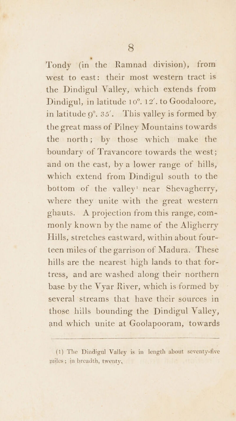 Tondy Gait: the Ramnad division), from west to east: their most western tract is the Dindigul Valley, which extends from Dindigul, in latitude 10°. 12’. to Goodaloore, in latitude 9°. 35’. This valley is formed by the great mass of Pilney Mountains towards the north; by those which make the boundary of ‘Travancore towards the west; and on the east, by a lower range of hills, which extend from Dindigul south to the bottom of the valley’ near Shevagherry, where they unite with the great western ghauts. A projection from this range, com- monly known by the name of the Aligherry Hills, stretches eastward, within about four- teen miles of the garrison of Madura. These hills are the nearest high lands to that for- tress, and are washed along their northern base by the Vyar River, which is formed by several streams that have their sources in those hills bounding the Dindigul Valley, and which unite at Goolapooram, towards (1) The Dindigul Valley is in length about seventy-five miles ; in breadth, twenty,