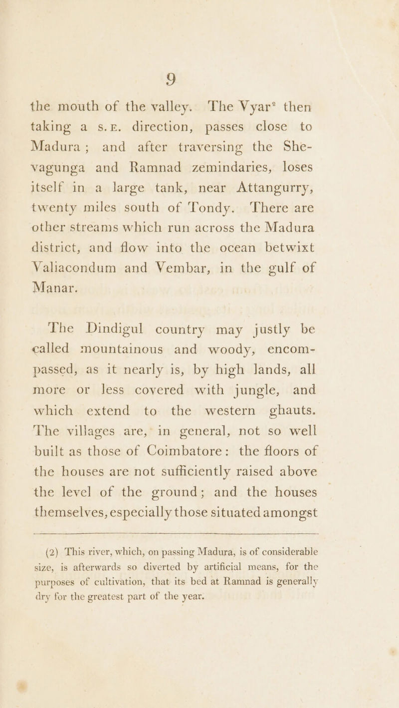 the mouth of the valley. The Vyar° then taking a s.£. direction, passes close to Madura; and after traversing the She- vagunga and Ramnad zemindaries, loses itself in a large tank, near Attangurry, twenty miles south of Tondy. ‘There are other streams which run across the Madura district, and flow into the ocean betwixt Valiacondum and Vembar, in the gulf of Manar. The Dindigul country may justly be called mountainous and woody, encom- passed, as it nearly is, by high lands, all more or less covered with jungle, and which extend to the western ghauts. The villages are, in general, not so well built as those of Coimbatore: the floors of the houses are not sufficiently raised above the level of the ground; and the houses themselves, especially those situated amongst (2) This river, which, on passing Madura, is of considerable size, is afterwards so diverted by artificial means, for the purposes of cultivation, that its bed at Ramnad is generally dry for the greatest part of the year.