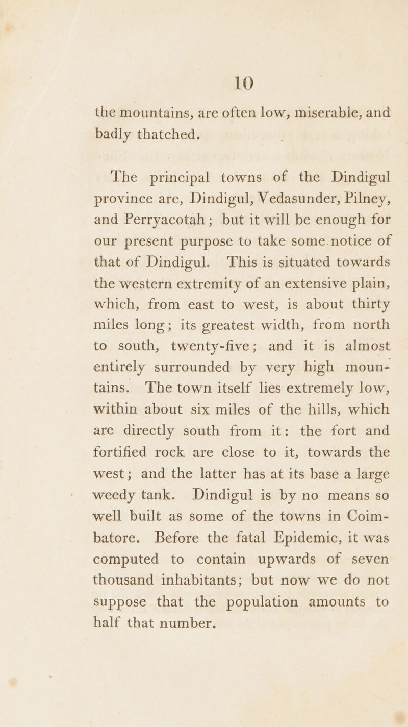 the mountains, are often low, miserable, and badly thatched. The principal towns of the Dindigul province are, Dindigul, Vedasunder, Pilney, and Perryacotah ; but it will be enough for our present purpose to take some notice of that of Dindigul. This is situated towards the western extremity of an extensive plain, which, from east to west, is about thirty miles long; its greatest width, from north to south, twenty-five; and it is almost entirely surrounded by very high moun- tains. The town itself lies extremely low, within about six miles of the hills, which are directly south from it: the fort and fortified rock are close to it, towards the west; and the latter has at its base a large weedy tank. Dindigul is by no means so well built as some of the towns in Coim- batore. Before the fatal Epidemic, it was computed to contain upwards of seven thousand inhabitants; but now we do not suppose that the population amounts to half that number.