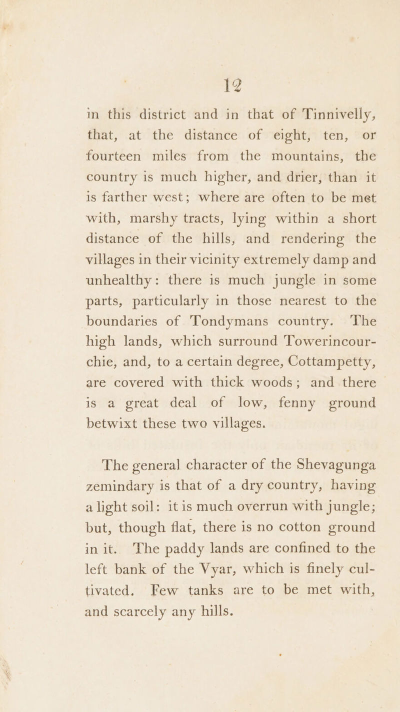 in this district and in that of Tinnivelly, that, at the distance of eight, ten, or fourteen miles from the mountains, the country is much higher, and drier, than it is farther west; where are often to be met with, marshy tracts, lying within a short distance of the hills, and rendering the villages in their vicinity extremely damp and unhealthy: there is much jungle in some parts, particularly in those nearest to the boundaries of Tondymans country. The high lands, which surround Towerincour- chie, and, to a certain degree, Cottampetty, are covered with thick woods; and there - is a great deal of low, fenny ground betwixt these two villages. The general character of the Shevagunga zemindary is that of a dry country, having alight soil: it is much overrun with jungle; but, though flat, there is no cotton ground in it. The paddy lands are confined to the left bank of the Vyar, which is finely cul- tivated. Few tanks are to be met with, and scarcely any hills.