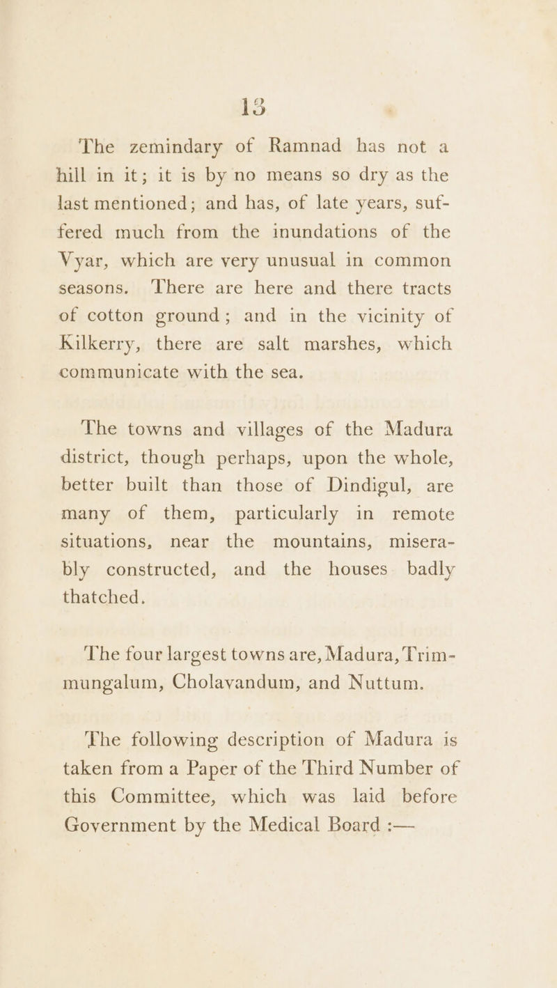 a 9] The zemindary of Ramnad has not a hill in it; it is by no means so dry as the last mentioned; and has, of late years, suf- fered much from the inundations of the Vyar, which are very unusual in common seasons. ‘here are here and there tracts of cotton ground; and in the vicinity of Kilkerry, there are salt marshes, which communicate with the sea. The towns and villages of the Madura district, though perhaps, upon the whole, better built than those of Dindigul, are many of them, particularly in remote situations, near the mountains, misera- bly constructed, and the houses. badly thatched. The four largest towns are, Madura, Trim- mungalum, Cholavandum, and Nuttum. Lhe following description of Madura is taken from a Paper of the Third Number of this Committee, which was laid before Government by the Medical Board :—