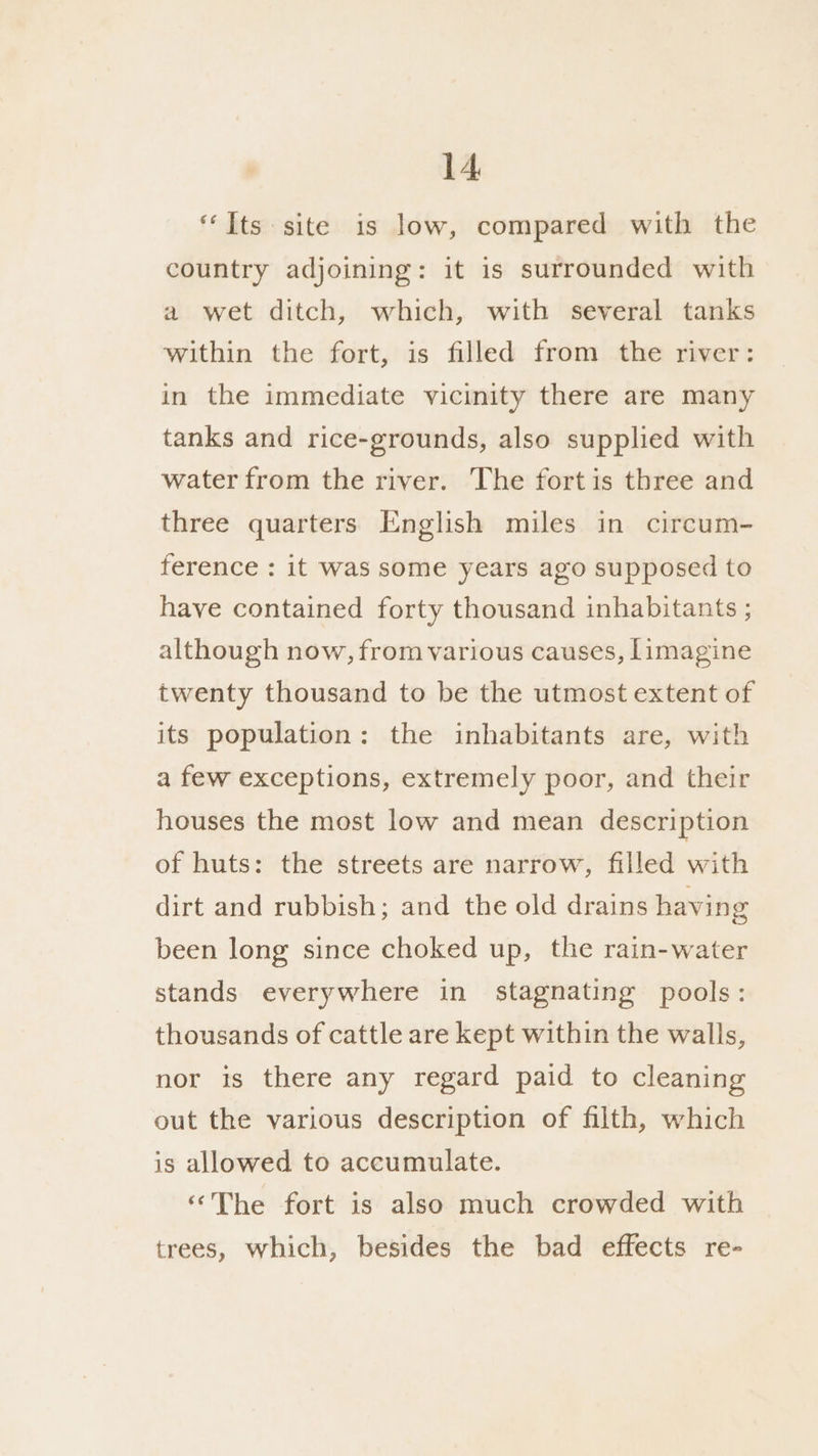 “Its site is low, compared with the country adjoining: it is surrounded with a wet ditch, which, with several tanks within the fort, is filled from the river: in the immediate vicinity there are many tanks and rice-grounds, also supplied with water from the river. The fortis three and three quarters English miles in circum- ference : it was some years ago supposed to have contained forty thousand inhabitants ; although now, from various causes, limagine twenty thousand to be the utmost extent of its population: the inhabitants are, with a few exceptions, extremely poor, and their houses the most low and mean description of huts: the streets are narrow, filled with dirt and rubbish; and the old drains having been long since choked up, the rain-water stands everywhere in stagnating pools: thousands of cattle are kept within the walls, nor is there any regard paid to cleaning out the various description of filth, which is allowed to accumulate. “The fort is also much crowded with trees, which, besides the bad effects re-