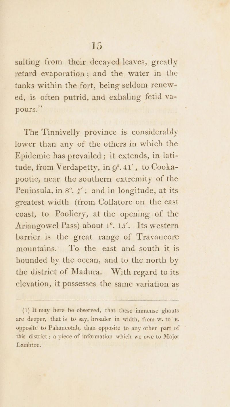sulting from their decayed leaves, greatly retard evaporation; and the water in the tanks within the fort, being seldom renew- ed, is often putrid, and exhaling fetid ya- pours.” The Tinnivelly province is considerably lower than any of the others in which the Epidemic has prevailed ; it extends, in lati- tude, from Verdapetty, in 9°.41', to Cooka- pootie, near the southern extremity of the Peninsula, in 8°. 7’; and in longitude, at its greatest width (from Collatore on the east coast, to Pooliery, at the opening of the Ariangowel Pass) about 1°. 15’. Its western barrier is the great range of Travancore mountains.’ To the east and south it is bounded by the ocean, and to the north by the district of Madura. With regard to its elevation, it possesses the same variation as a A SEA (1) It may here be observed, that these immense ghauts are deeper, that is to say, broader in width, from w. to £. opposite to Palamcotah, than opposite to any other part of this district; a piece of information which we owe to Major Lambton.