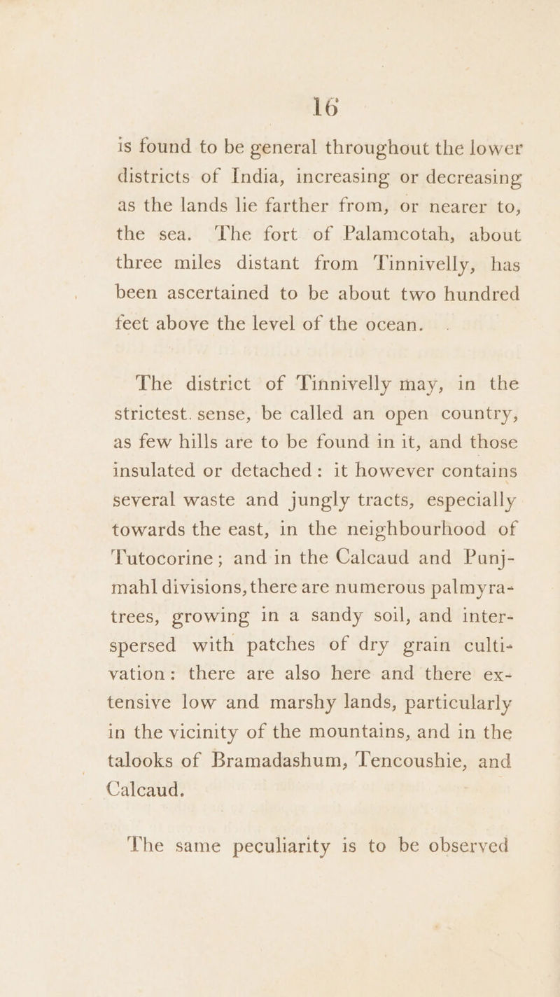 lo is found to be general throughout the lower districts of India, increasing or decreasing as the lands lie farther from, or nearer to, the sea. The fort of Palamcotah, about three miles distant from Tinnivelly, has been ascertained to be about two hundred teet above the level of the ocean. The district of Tinnivelly may, in the strictest. sense, be called an open country, as few hills are to be found in it, and those insulated or detached: it however contains several waste and jungly tracts, especially towards the east, in the neighbourhood of Tutocorine; and in the Calcaud and Punj- mahl divisions, there are numerous palmyra- trees, growing in a sandy soil, and inter- spersed with patches of dry grain culti- vation: there are also here and there ex- tensive low and marshy lands, particularly in the vicinity of the mountains, and in the talooks of Bramadashum, Tencoushie, and Calcaud. The same peculiarity is to be observed
