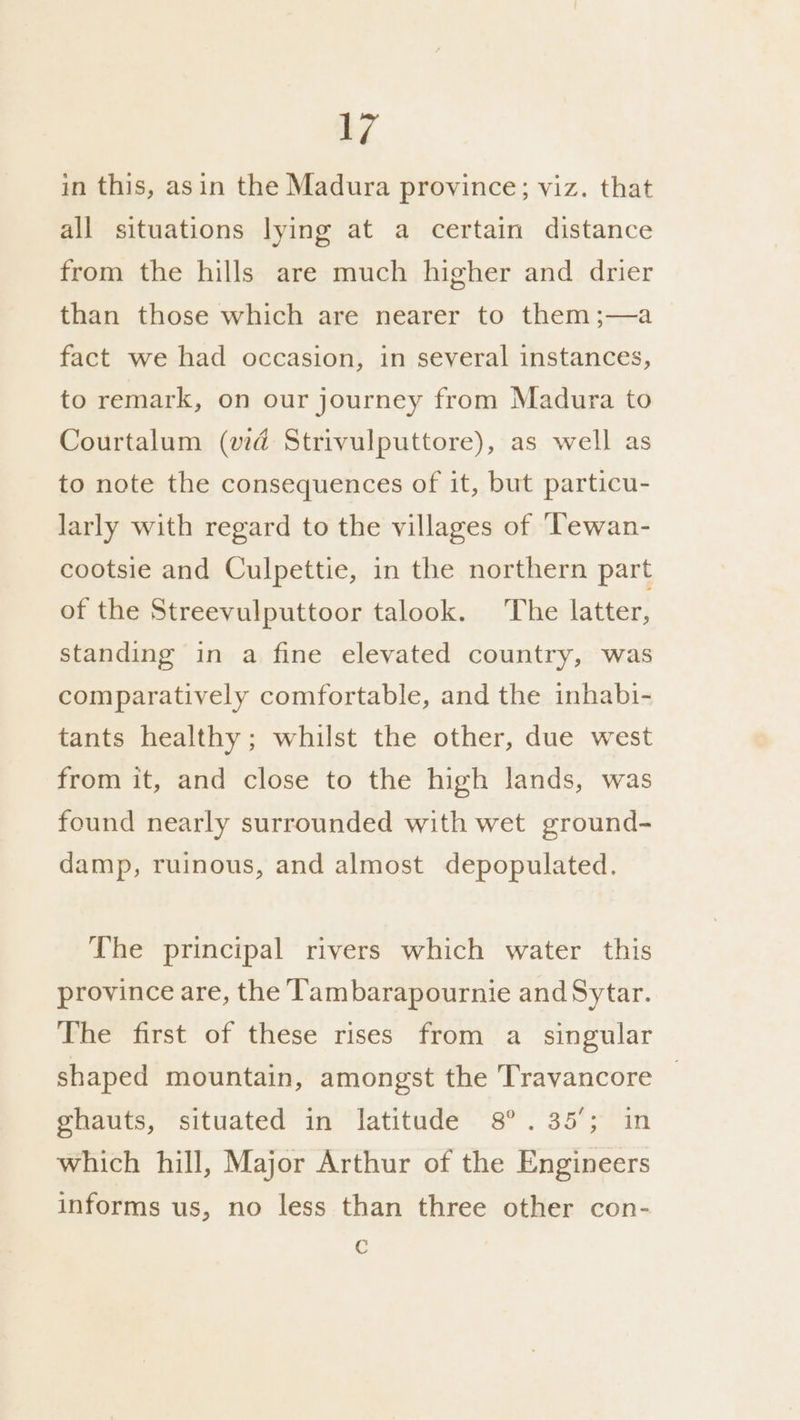 in this, asin the Madura province; viz. that all situations lying at a certain distance from the hills are much higher and drier than those which are nearer to them;—a fact we had occasion, in several instances, to remark, on our journey from Madura to Courtalum (vd Strivulputtore), as well as to note the consequences of it, but particu- larly with regard to the villages of ‘Tewan- cootsie and Culpettie, in the northern part of the Streevulputtoor talook. The latter, standing in a fine elevated country, was comparatively comfortable, and the inhabi- tants healthy; whilst the other, due west from it, and close to the high lands, was found nearly surrounded with wet ground- damp, ruinous, and almost depopulated. The principal rivers which water this province are, the T'ambarapournie and Sytar. The first of these rises from a singular shaped mountain, amongst the Travancore ghauts, situated in latitude 8°. 35°; in which hill, Major Arthur of the Engineers informs us, no less than three other con- C
