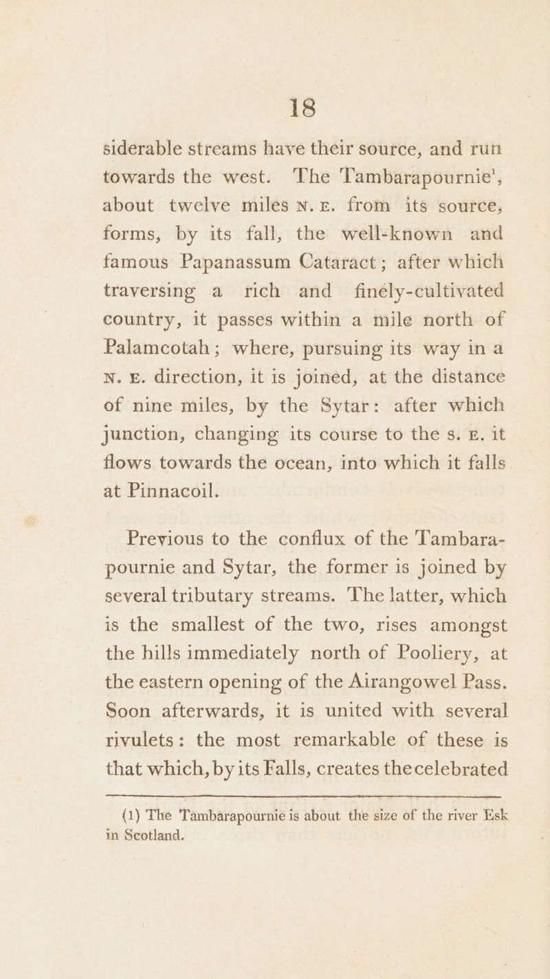 siderable streams have their source, and run towards the west. The Tambarapournie’, about twelve miles N.£. from its source, forms, by its fall, the well-known and famous Papanassum Cataract; after which traversing a rich and _ finely-cultivated country, it passes within a mile north of Palamcotah ; where, pursuing its way in a N. E. direction, it is joined, at the distance of nine miles, by the Sytar: after which junction, changing its course to the s. E. it flows towards the ocean, into which it falls at Pinnacoil. Previous to the conflux of the Tambara- pournie and Sytar, the former is joined by several tributary streams. The latter, which is the smallest of the two, rises amongst the hills immediately north of Pooliery, at the eastern opening of the Airangowel Pass. Soon afterwards, it is united with several rivulets: the most remarkable of these is that which, by its Falls, creates thecelebrated (1) The Tambarapournie is about the size of the river Esk in Scotland.