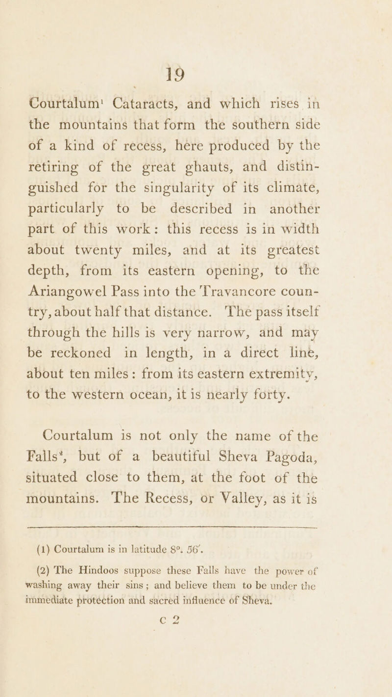 Courtalum'! Cataracts, and which rises in the mountains that form the southern side of a kind of recess, here produced by the retiring of the great ghauts, and distin- guished for the singularity of its climate, particularly to be described in another part of this work: this recess is in width about twenty miles, and at its greatest depth, from its eastern opening, to the Ariangowel Pass into the Travancore coun- try, about half that distance. The pass itself through the hills is very narrow, and may be reckoned in length, in a direct line, about ten miles: from its eastern extremity, to the western ocean, it is nearly forty. Courtalum is not only the name of the Falls*, but of a beautiful Sheva Pagoda, situated close to them, at the foot of the mountains. ‘he Recess, or Valley, as it is —_—_——. (1) Courtalum is in latitude 8°. 56’. (2) The Hindoos suppose these Falls have the power of washing away their sins; and believe them to be under the immediate protection and sacred influence of Sheva. Cc 2