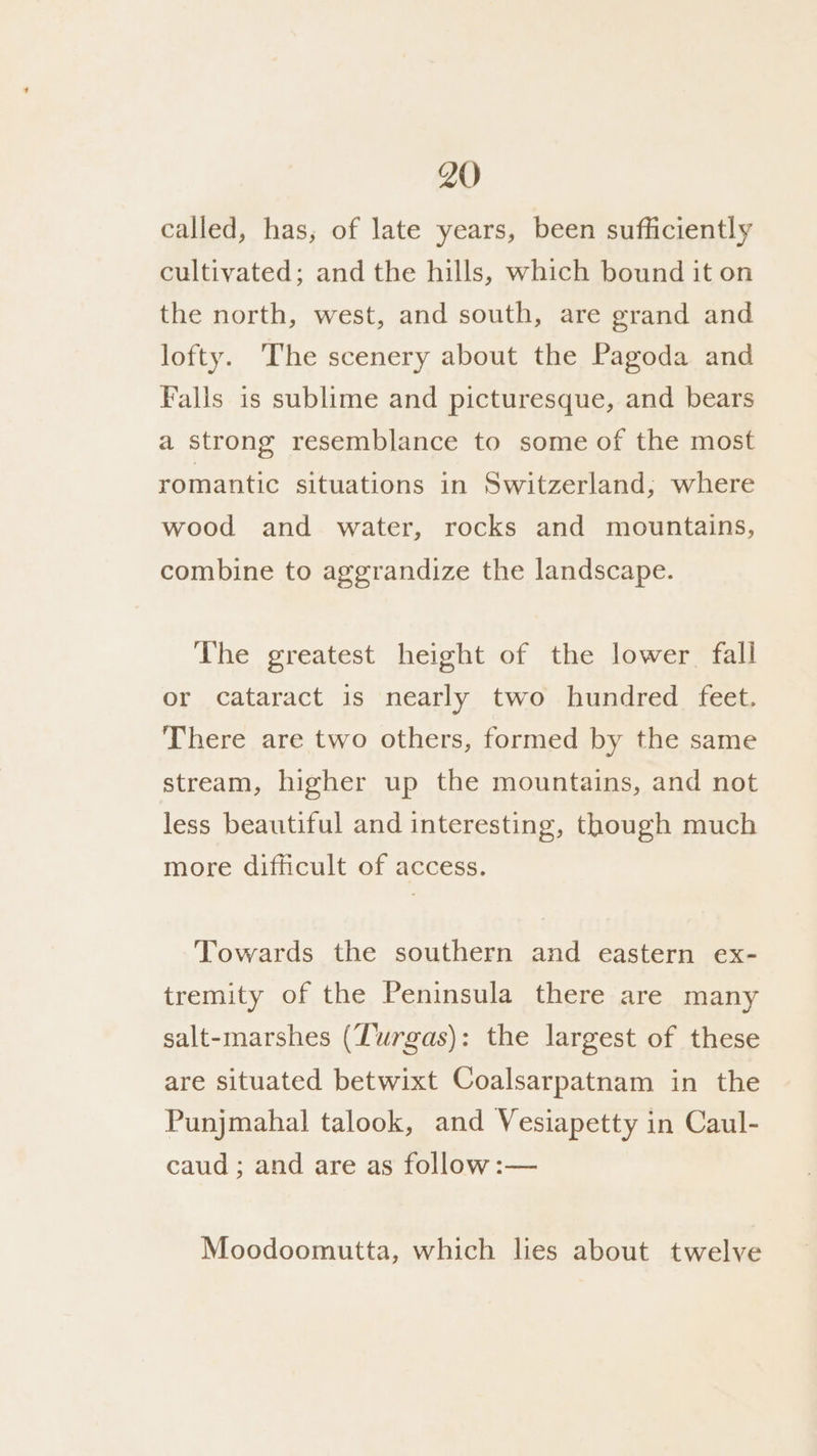 called, has, of late years, been sufficiently cultivated; and the hills, which bound it on the north, west, and south, are grand and lofty. The scenery about the Pagoda and Falls is sublime and picturesque, and bears a strong resemblance to some of the most romantic situations in Switzerland; where wood and water, rocks and mountains, combine to aggrandize the landscape. The greatest height of the lower fall or cataract is nearly two hundred feet. There are two others, formed by the same stream, higher up the mountains, and not less beautiful and interesting, though much more difficult of access. Towards the southern and eastern ex- tremity of the Peninsula there are many salt-marshes (Turgas): the largest of these are situated betwixt Coalsarpatnam in the Punjmahal talook, and Vesiapetty in Caul- caud ; and are as follow:— Moodoomutta, which lies about twelve
