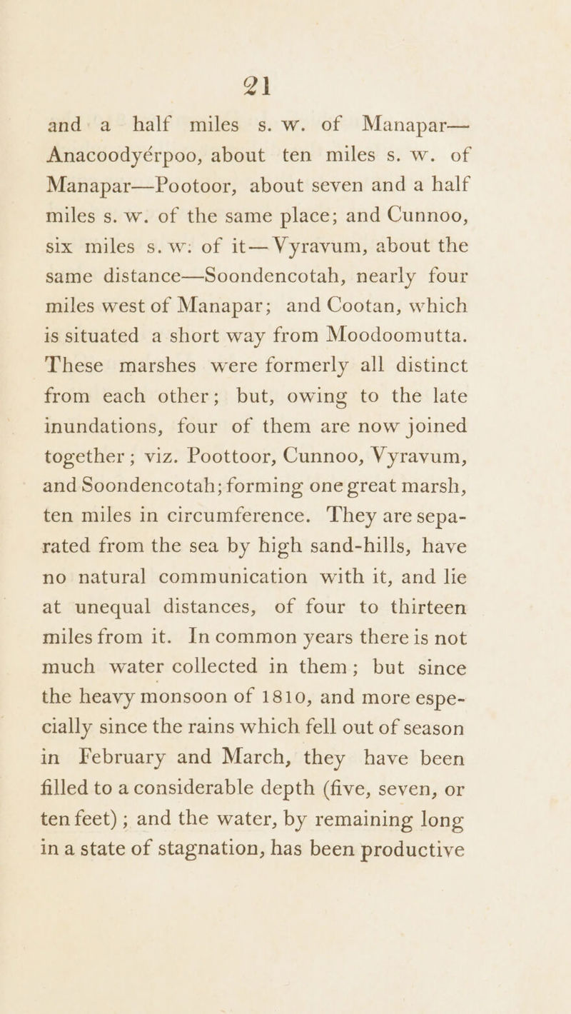 and. a half miles s. w. of Manapar— Anacoodyérpoo, about ten miles s. w. of Manapar—Pootoor, about seven and a half miles s. w. of the same place; and Cunnoo, six miles s.w: of it— Vyravum, about the same distance—Soondencotah, nearly four miles west of Manapar; and Cootan, which is situated a short way from Moodoomutta. These marshes were formerly all distinct from each other; but, owing to the late inundations, four of them are now joined together ; viz. Poottoor, Cunnoo, Vyravum, and Soondencotah; forming one great marsh, ten miles in circumference. ‘They are sepa- rated from the sea by high sand-hills, have no natural communication with it, and lie at unequal distances, of four to thirteen miles from it. In common years there is not much water collected in them; but since the heavy monsoon of 1810, and more espe- cially since the rains which fell out of season in February and March, they have been filled to a considerable depth (five, seven, or ten feet) ; and the water, by remaining long in a state of stagnation, has been productive