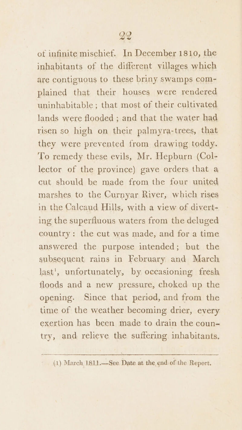 inhabitants of the different villages which are contiguous to these briny swamps com- plained that their houses were rendered uninhabitable ; that most of their cultivated lands were flooded ; and that the water had risen so high on their palmyra-trees, that they were prevented from drawing toddy. To remedy these evils, Mr. Hepburn (Col- lector of the province) gave orders that a cut should be made from the four united marshes to the Curnyar River, which rises in the Calcaud Hills, with a view of divert- ing the superfluous waters from the deluged country: the cut was made, and for a time answered the purpose intended; but the subsequent rains in February and March last', unfortunately, by occasioning fresh floods and a new pressure, choked up the opening. Since that period, and from the time of the weather becoming drier, every exertion has been made to drain the coun- try, and relieve the suffering inhabitants. (1) March 181].—See Date at the end of the Report.