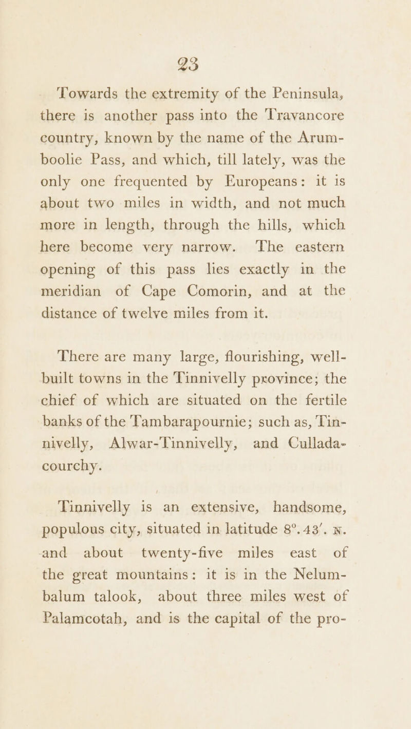 Towards the extremity of the Peninsula, there is another pass into the ‘l'ravancore country, known by the name of the Arum- boolie Pass, and which, till lately, was the only one frequented by Europeans: it is about two miles in width, and not much more in length, through the hills, which here become very narrow. ‘The eastern opening of this pass les exactly in the meridian of Cape Comorin, and at the distance of twelve miles from it. There are many large, flourishing, well- built towns in the Tinnivelly province; the chief of which are situated on the fertile banks of the Tambarapournie; such as, ‘Tin- nivelly, Alwar-Tinnivelly, and Cullada- courchy. Tinnivelly is an extensive, handsome, populous city, situated in latitude 8°. 43’. w. and about twenty-five miles east of the great mountains: it is in the Nelum- balum talook, about three miles west of Palamcotah, and is the capital of the pro-