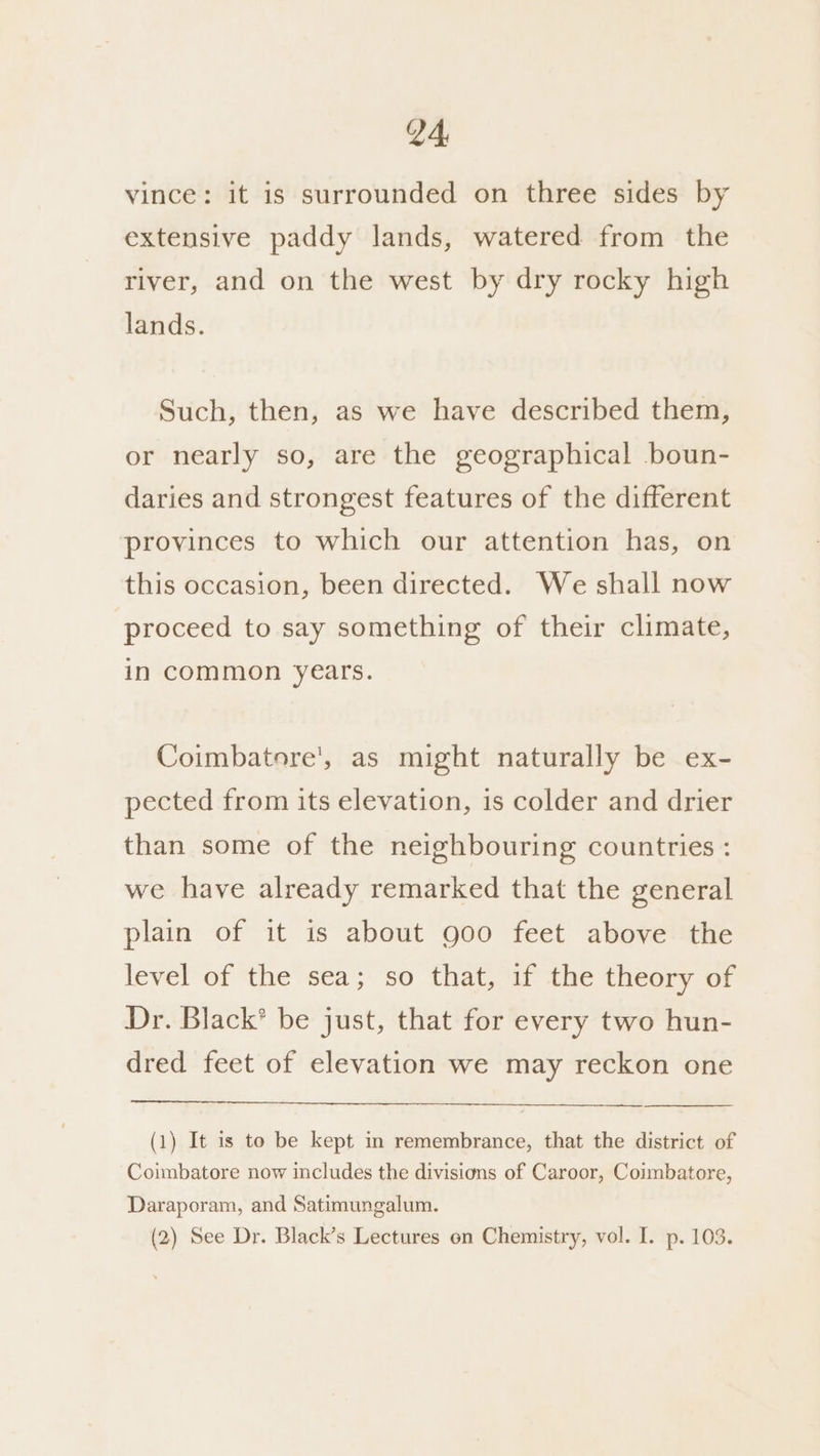V4, vince: it is surrounded on three sides by extensive paddy lands, watered from the river, and on the west by dry rocky high lands. Such, then, as we have described them, or nearly so, are the geographical boun- daries and strongest features of the different provinces to which our attention has, on this occasion, been directed. We shall now proceed to say something of their climate, in common years. Coimbatore', as might naturally be ex- pected from its elevation, is colder and drier than some of the neighbouring countries : we have already remarked that the general plain of it is about goo feet above the level of the sea; so that, if the theory of Dr. Black’ be just, that for every two hun- dred feet of elevation we may reckon one (1) It is to be kept in remembrance, that the district of Coimbatore now includes the divisions of Caroor, Coimbatore, Daraporam, and Satimungalum. (2) See Dr. Black’s Lectures on Chemistry, vol. I. p. 103.