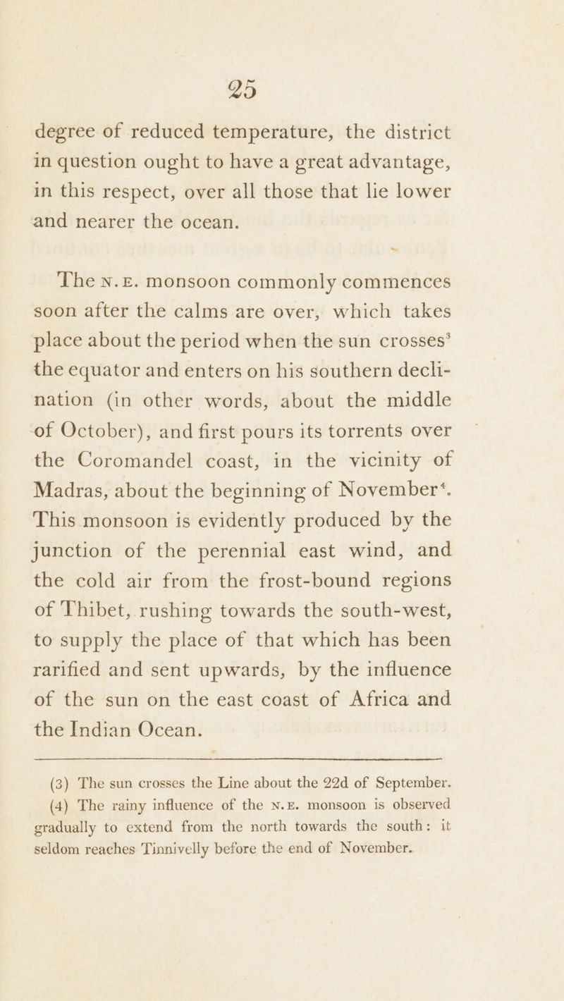 Yo degree of reduced temperature, the district in question ought to have a great advantage, in this respect, over all those that lie lower and nearer the ocean. The n.£. monsoon commonly commences soon after the calms are over, which takes place about the period when the sun crosses’ the equator and enters on his southern decli- nation (in other words, about the middle of October), and first pours its torrents over the Coromandel coast, in the vicinity of Madras, about the beginning of November‘. This monsoon is evidently produced by the junction of the perennial east wind, and the cold air from the frost-bound regions of ‘Thibet, rushing towards the south-west, to supply the place of that which has been rarified and sent upwards, by the influence of the sun on the east coast of Africa and the Indian Ocean. (3) The sun crosses the Line about the 22d of September. (4) The rainy influence of the N.E. monsoon is observed gradually to extend from the north towards the south: it seldom reaches Tinnivelly before the end of November.