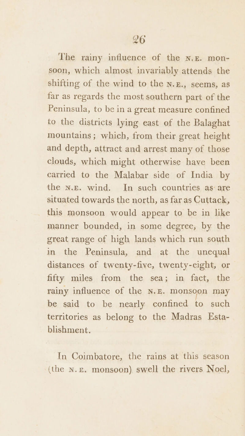 20 The rainy influence of the n.z. mon- soon, which almost invariably attends the shifting of the wind to the N.£., seems, as far as regards the most southern part of the Peninsula, to be in a great measure confined to the districts lying east of the Balaghat mountains ; which, from their great height and depth, attract and arrest many of those clouds, which might otherwise have been carried to the Malabar side of India by the N.E. wind. In such countries as: are situated towards the north, as far as Cuttack, this monsoon would appear to be in like manner bounded, in some degree, by the great range of high lands which run south in the Peninsula, and at the unequal distances of twenty-five, twenty-eight, or fifty miles from the sea; in fact, the rainy influence of the N.E. monsoon may be said to be nearly confined to such territories as belong to the Madras Esta- blishment. In Coimbatore, the rains at this season (the N.£. monsoon) swell the rivers Noel,