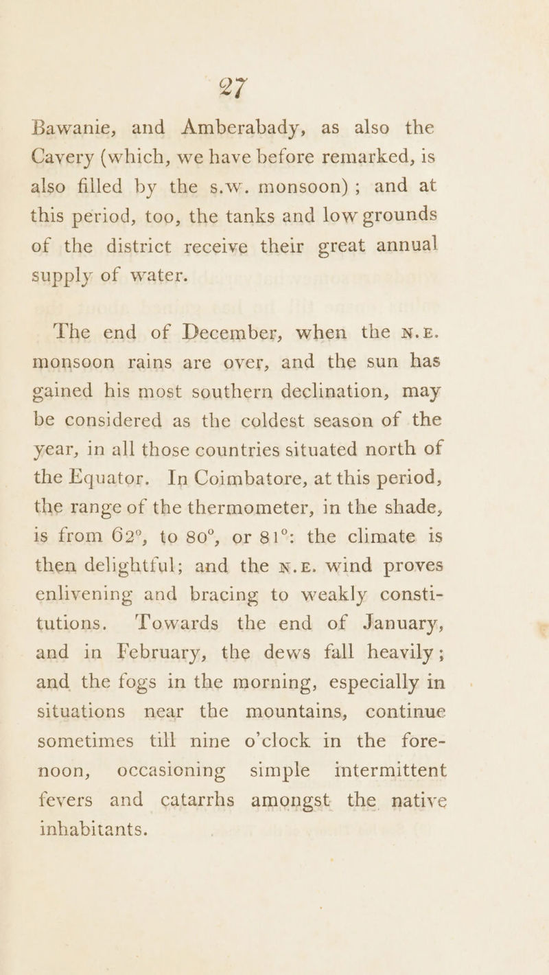 Lf Bawanie, and Amberabady, as also the Cavery (which, we have before remarked, is also filled by the s.w. monsoon); and at this period, too, the tanks and low grounds of the district receive their great annual supply of water. The end of December, when the N.E. monsoon rains are over, and the sun has gained his most southern declination, may be considered as the coldest season of the year, in all those countries situated north of the Equator. In Coimbatore, at this period, the range of the thermometer, in the shade, is from 62°, to 80°, or 81°: the climate is then delightful; and the N.£. wind proves enlivening and bracing to weakly consti- tutions. ‘Towards the end of January, and in February, the dews fall heavily; and the fogs in the morning, especially in situations near the mountains, continue sometimes till nine o'clock in the fore- noon, occasioning simple imtermittent fevers and catarrhs amongst the native inhabitants.