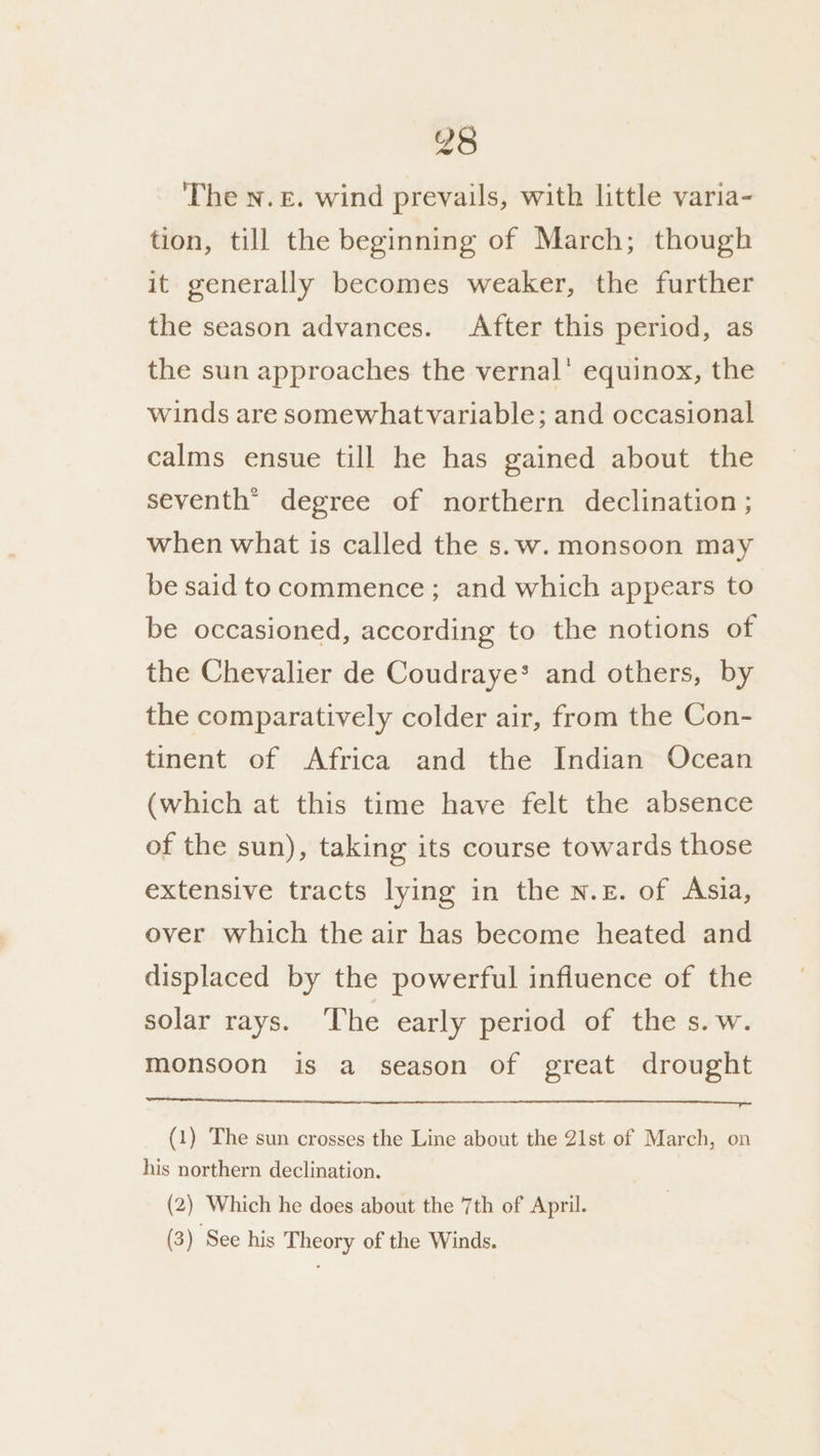 The n.£. wind prevails, with little varia- tion, till the beginning of March; though it generally becomes weaker, the further the season advances. After this period, as the sun approaches the vernal’ equinox, the winds are somewhatvariable; and occasional calms ensue till he has gained about the seventh” degree of northern declination ; when what is called the s.w. monsoon may be said to commence; and which appears to be occasioned, according to the notions of the Chevalier de Coudraye* and others, by the comparatively colder air, from the Con- tinent of Africa and the Indian Ocean (which at this time have felt the absence of the sun), taking its course towards those extensive tracts lying in the N.£. of Asia, over which the air has become heated and displaced by the powerful influence of the solar rays. ‘The early period of the s.w. monsoon is a season of great drought (1) The sun crosses the Line about the 21st of March, on his northern declination. (2) Which he does about the 7th of April. (3) See his Theory of the Winds.