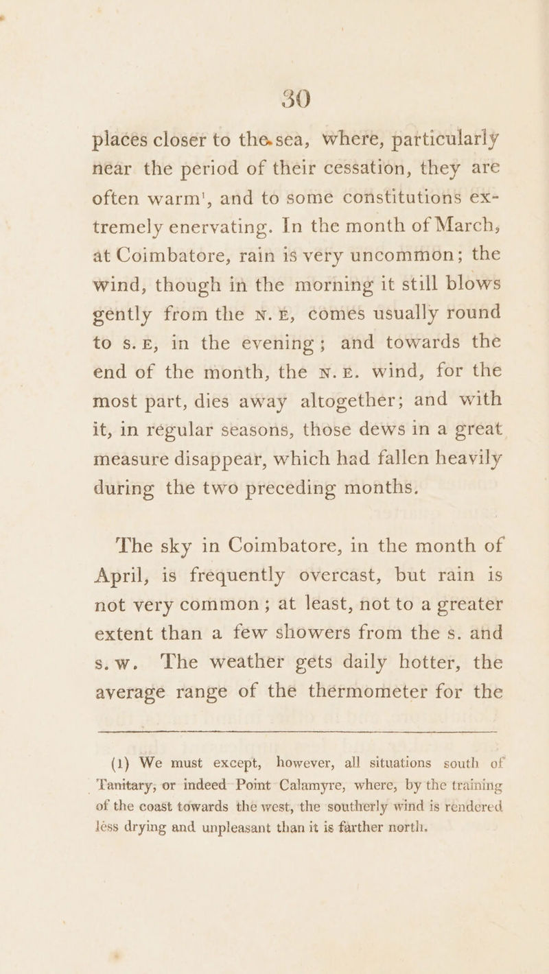 places closer to the.sea, where, particularly near the period of their cessation, they are often warm', and to some constitutions ex- tremely enervating. In the month of March, at Coimbatore, rain is very uncommon; the wind, though in the morning it still blows gently from the N.£, comes usually round to s.E, in the evening; and towards the end of the month, the n.£. wind, for the most part, dies away altogether; and with it, in régular seasons, those dews in a great measure disappear, which had fallen heavily during the two preceding months. The sky in Coimbatore, in the month of April, is frequently overcast, but rain is not very common; at least, not to a greater extent than a few showers from the s. and s.w. The weather gets daily hotter, the average range of the thermometer for the (1) We must except, however, all situations south of _'Fanitary; or indeed Pomt~Calamyre, where, by the training of the coast towards the west, the southerly wind is rendered less drying and unpleasant than it is farther north.