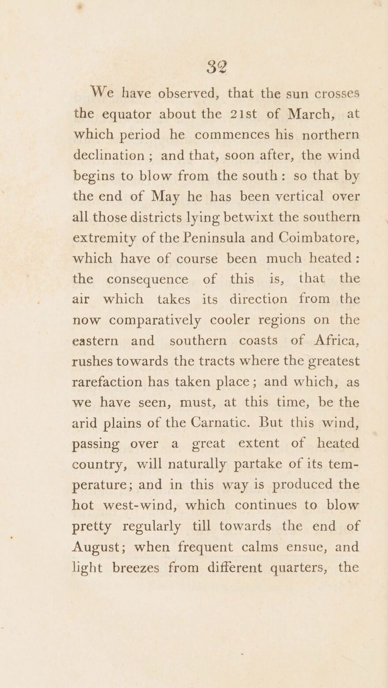 4 We have observed, that the sun crosses the equator about the 21st of March, at which period he commences his northern declination ; and that, soon after, the wind begins to blow from the south: so that by the end of May he has been vertical over all those districts lying betwixt the southern extremity of the Peninsula and Coimbatore, which have of course been much heated: the consequence of this is, that the air which takes its direction from the now comparatively cooler regions on the eastern and southern coasts of Africa, rushes towards the tracts where the greatest rarefaction has taken place; and which, as we have seen, must, at this time, be the arid plains of the Carnatic. But this wind, passing over a great extent of heated country, will naturally partake of its tem- perature; and in this way is produced the hot west-wind, which continues to blow pretty regularly till towards the end of August; when frequent calms ensue, and light breezes from different quarters, the