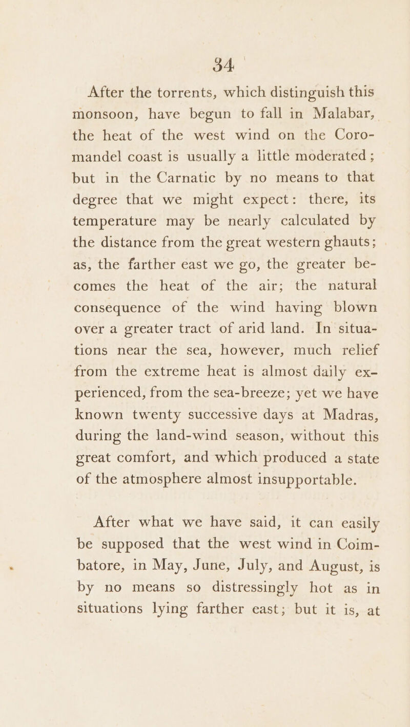 3A After the torrents, which distinguish this monsoon, have begun to fall in Malabar, the heat of the west wind on the Coro- mandel coast is usually a little moderated ; but in the Carnatic by no means to that degree that we might expect: there, its temperature may be nearly calculated by the distance from the great western ghauts; | as, the farther east we go, the greater be- comes the heat of the air; the natural consequence of the wind having blown over a greater tract of arid land. In situa- tions near the sea, however, much relief from the extreme heat is almost daily ex- perienced, from the sea-breeze; yet we have known twenty successive days at Madras, during the land-wind season, without this great comfort, and which produced a state of the atmosphere almost insupportable. After what we have said, it can easily be supposed that the west wind in Coim- batore, in May, June, July, and August, is by no means so distressingly hot as in situations lying farther east; but it is, at