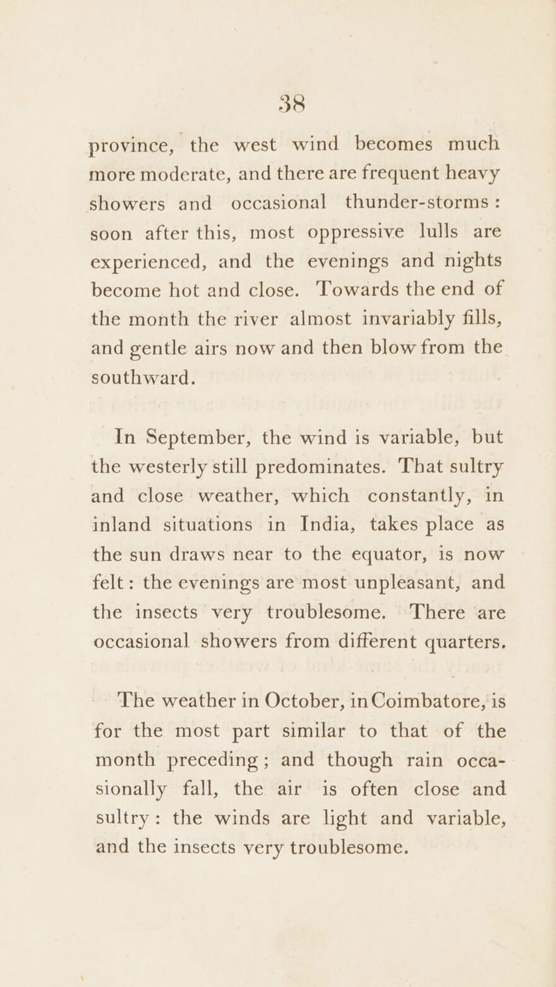 province, the west wind becomes much more moderate, and there are frequent heavy showers and occasional thunder-storms : soon after this, most oppressive lulls are experienced, and the evenings and nights become hot and close. Towards the end of the month the river almost invariably fills, and gentle airs now and then blow from the southward. In September, the wind is variable, but the westerly still predominates. That sultry and close weather, which constantly, in inland situations in India, takes place as the sun draws near to the equator, is now felt: the evenings are most unpleasant, and the insects very troublesome. There are occasional showers from different quarters. The weather in October, in Coimbatore, is for the most part similar to that of the month preceding ; and though rain occa- sionally fall, the air is often close and sultry: the winds are light and variable, and the insects very troublesome.