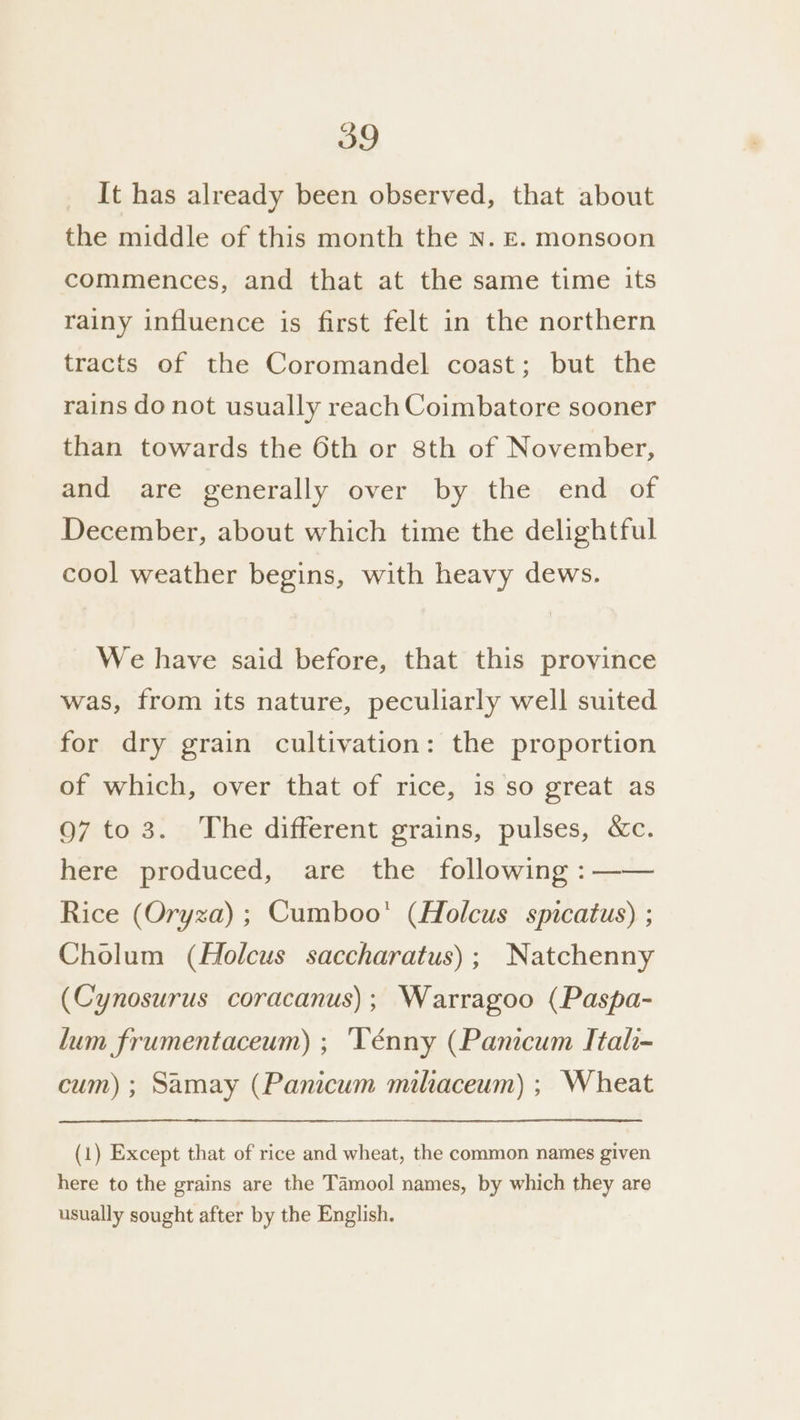 It has already been observed, that about the middle of this month the N. E. monsoon commences, and that at the same time its rainy influence is first felt in the northern tracts of the Coromandel coast; but the rains do not usually reach Coimbatore sooner than towards the 6th or 8th of November, and are generally over by the end of December, about which time the delightful cool weather begins, with heavy dews. We have said before, that this province was, from its nature, peculiarly well suited for dry grain cultivation: the proportion of which, over that of rice, 1s so great as 97 to 3. The different grains, pulses, &amp;Xc. here produced, are the following :—— Rice (Oryza) ; Cumboo' (Holcus spicatus) ; Cholum (Holcus saccharatus); Natchenny (Cynosurus coracanus); Warragoo (Paspa- lum frumentaceum) ; ‘Ténny (Panicum Itali- cum) ; Samay (Panicum miliaceum) ; Wheat (1) Except that of rice and wheat, the common names given here to the grains are the Tamool names, by which they are usually sought after by the English.