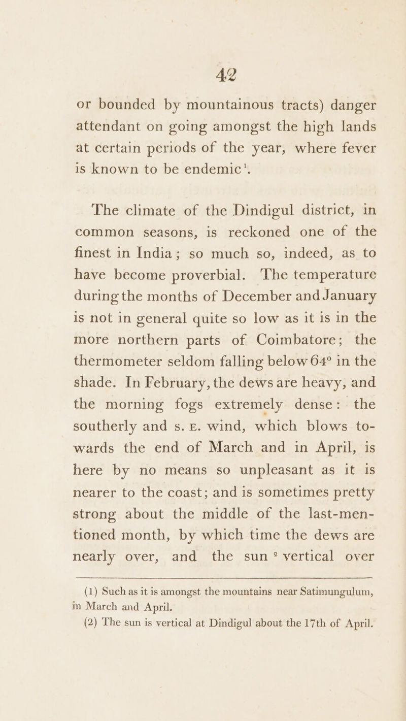 or bounded by mountainous tracts) danger attendant on going amongst the high lands at certain periods of the year, where fever is known to be endemic’. The climate of the Dindigul district, in common seasons, is reckoned one of the finest in India; so much so, indeed, as to have become proverbial. The temperature during the months of December and January is not in general quite so low as it is in the more northern parts of Coimbatore; the thermometer seldom falling below 64° in the shade. In February, the dews are heavy, and the morning fogs extremely dense: the southerly and s. ©. wind, which blows to- wards the end of March and in April, is here by no means so unpleasant as it is nearer to the coast; and is sometimes pretty strong about the middle of the last-men- tioned month, by which time the dews are nearly over, and the sun * vertical over (1) Such as it is amongst the mountains near Satimungulum, m March and April. (2) The sun is vertical at Dindigul about the 17th of April.