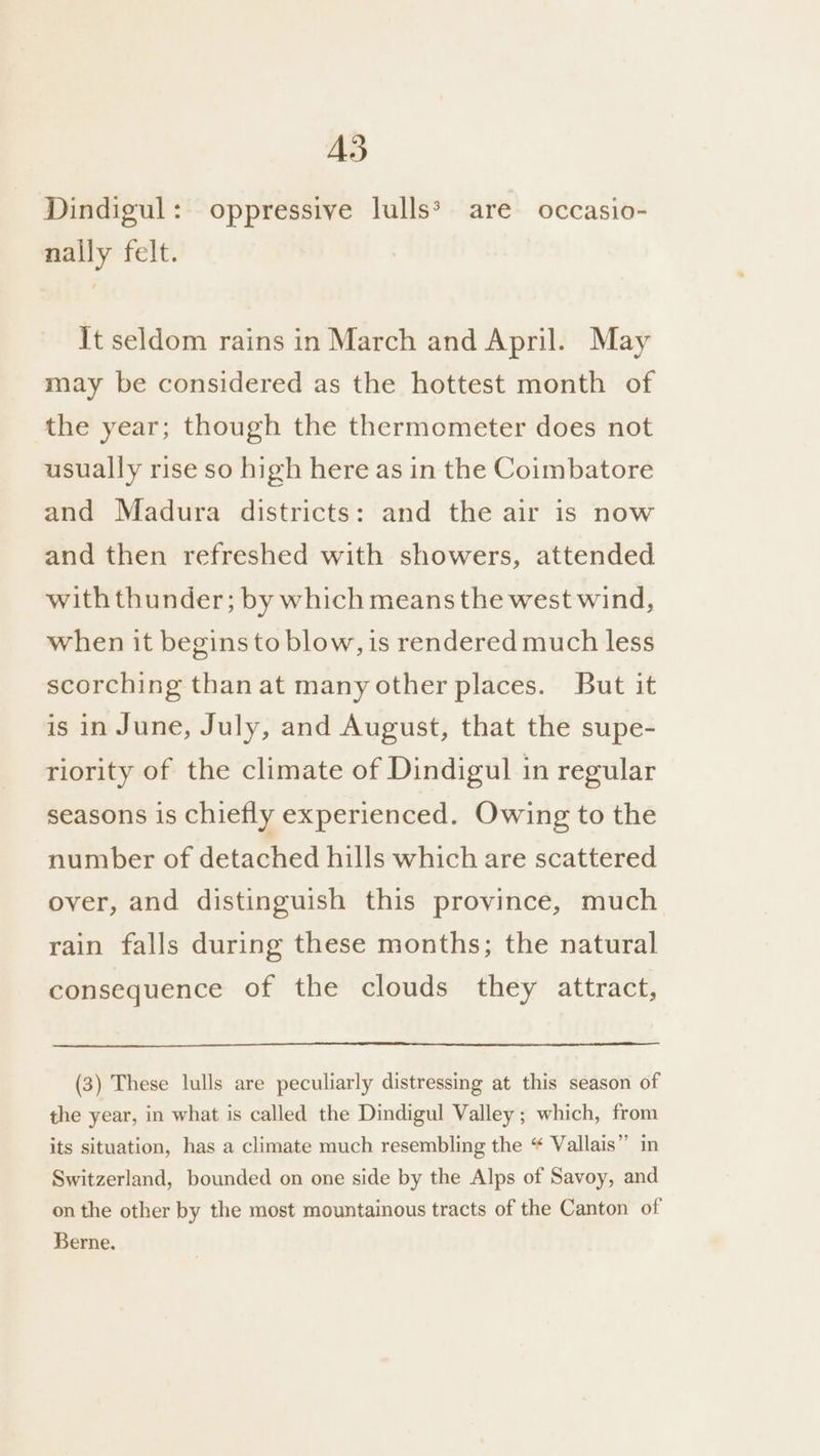 AS Pindigul: oppressive lulls® are occasio- nally felt. It seldom rains in March and April. May may be considered as the hottest month of the year; though the thermometer does not usually rise so high here as in the Coimbatore and Madura districts: and the air is now and then refreshed with showers, attended with thunder; by which means the west wind, when it begins to blow, is rendered much less scorching than at many other places. But it is in June, July, and August, that the supe- riority of the climate of Dindigul in regular seasons is chiefly experienced. Owing to the number of detached hills which are scattered over, and distinguish this province, much rain falls during these months; the natural consequence of the clouds they attract, (3) These lulls are peculiarly distressing at this season of the year, in what is called the Dindigul Valley ; which, from its situation, has a climate much resembling the “ Vallais” in Switzerland, bounded on one side by the Alps of Savoy, and on the other by the most mountainous tracts of the Canton of Berne.