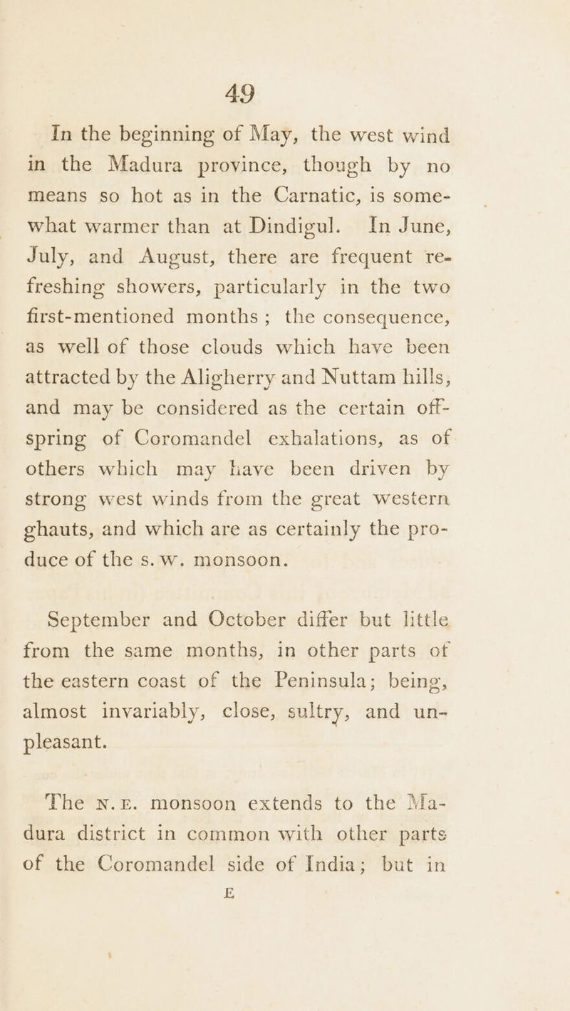 In the beginning of May, the west wind in the Madura province, though by no means so hot as in the Carnatic, is some- what warmer than at Dindigul. In June, July, and August, there are frequent re- freshing showers, particularly in the two first-mentioned months ; the consequence, as well of those clouds which have been attracted by the Aligherry and Nuttam hills, and may be considered as the certain off- spring of Coromandel exhalations, as of others which may have been driven by strong west winds from the great western ghauts, and which are as certainly the pro- duce of the s.w. monsoon. September and October differ but little from the same months, in other parts of the eastern coast of the Peninsula; being, almost invariably, close, sultry, and un- pleasant. The N.E. monsoon extends to the Ma- dura district in common with other parts of the Coromandel side of India; but in E