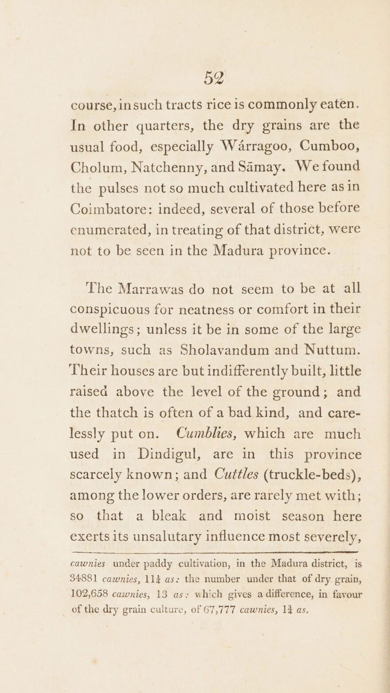 course, insuch tracts rice is commonly eaten. In other quarters, the dry grains are the usual food, especially Warragoo, Cumboo, Cholum, Natchenny, and Samay. We found the pulses not so much cultivated here as in Coimbatore: indeed, several of those before enumerated, in treating of that district, were not to be seen in the Madura province. The Marrawas do not seem to be at all conspicuous for neatness or comfort in their dwellings; unless it be in some of the large towns, such as Sholavandum and Nuttum. Their houses are but indifferently built, little raised above the level of the ground; and the thatch is often of a bad kind, and care- lessly put on. Cumblies, which are much used in Dindigul, are in this province scarcely known; and Cuttles (truckle-beds), among the lower orders, are rarely met with; so that a bleak and moist season here exerts its unsalutary influence most severely, cawnies under paddy cultivation, in the Madura district, is 34881 cawnies, 114 as: the number under that of dry grain, 102,658 cawnies, 13 as: which gives a difference, in favour _ of the dry grain culture, of 67,777 cawnies, 1% as.