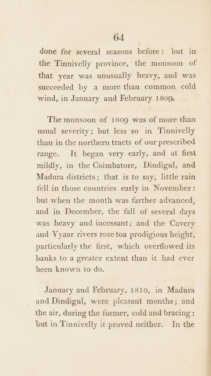 done for several seasons before: but in the Tinnivelly province, the monsoon of that year was unusually heavy, and was succeeded by a more than common cold wind, in January and February 1809. The monsoon of 1809 was of more than usual severity; but less so in Tinnivelly than in the northern tracts of our prescribed range. It began very early, and at first mildly, in the Coimbatore, Dindigul, and Madura districts; that is to say, little rain fell in those countries early in November: but when the month was farther advanced, and in December, the fall of several days was heavy and incessant; and the Cavery and Vyaar rivers rose toa prodigious height, particularly the first, which overflowed its banks to a greater extent than it had ever been known to do. January and February, 1810, in Madura the air, during the former, cold and bracing : but in Tinnivelly it proved neither. In the he en ee