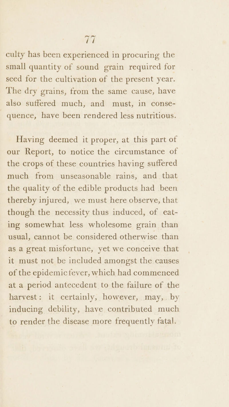 Bi culty has been experienced in procuring the small quantity of sound grain required for seed for the cultivation of the present year. The dry grains, from the same cause, have also suffered much, and must, in conse- quence, haye been rendered less nutritious. Having deemed it proper, at this part of our Report, to notice the circumstance of the crops of these countries having suffered much from unseasonable rains, and that the quality of the edible products had been thereby injured, we must here observe, that though the necessity thus induced, of eat- ing somewhat less wholesome grain than usual, cannot be considered otherwise than as a great misfortune, yet we conceive that it must not be included amongst the causes of the epidemic fever, which had commenced at a period antecedent to the failure of the harvest: it certainly, however, may,. by inducing debility, have contributed much to render the disease more frequently fatal.