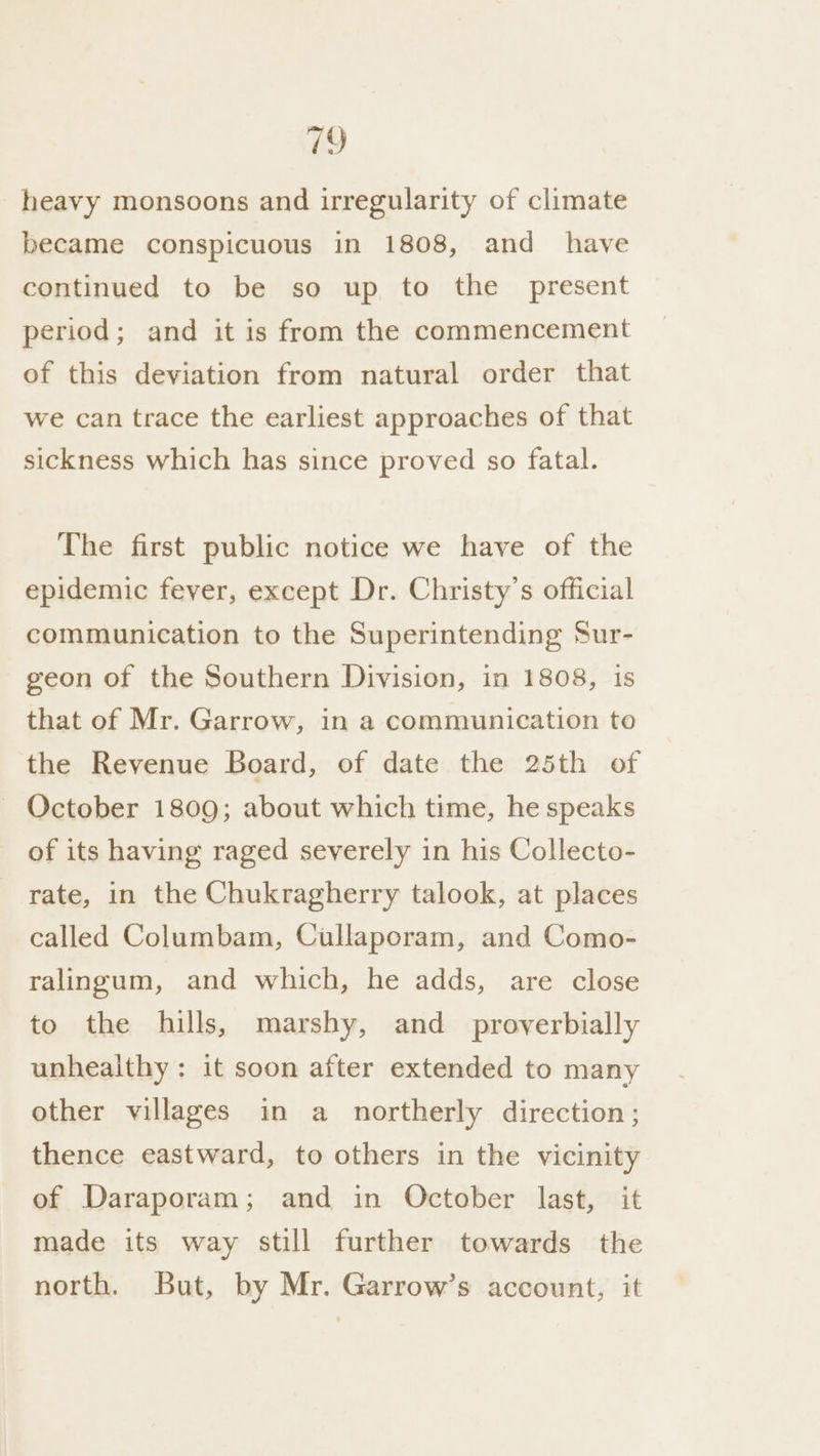 19 heavy monsoons and irregularity of climate became conspicuous in 1808, and _ have continued to be so up to the present period; and it is from the commencement of this deviation from natural order that we can trace the earliest approaches of that sickness which has since proved so fatal. The first public notice we have of the epidemic fever, except Dr. Christy's official communication to the Superintending Sur- geon of the Southern Division, in 1808, is that of Mr. Garrow, in a communication to the Revenue Board, of date the 25th of ~ October 1809; about which time, he speaks of its having raged severely in his Collecto- rate, in the Chukragherry talook, at places called Columbam, Cullaporam, and Como- ralingum, and which, he adds, are close to the hills, marshy, and _ proverbially unhealthy: it soon after extended to many other villages in a northerly direction; thence eastward, to others in the vicinity of Daraporam; and in October last, it made its way still further towards the north. But, by Mr. Garrow’s account, it