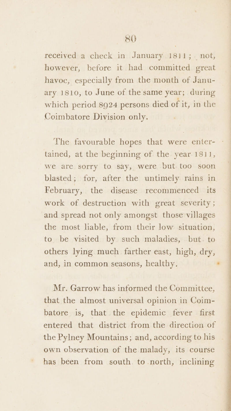received a check in January 1811; not, however, before it had committed great havoc, especially from the month of Janu- ary 1810, to June of the same year; during which period 8924 persons died of it, in the Coimbatore Division only. The favourable hopes that were enter- tained, at the beginning of the year 1811, we are sorry to say, were but too soon blasted; for, after the untimely rains in February, the disease recommenced its work of destruction with great severity ; and spread not only amongst those villages the most hable, from their low situation, to be visited by such maladies, but. to others lying much farther east, high, dry, and, in common seasons, healthy. Mr. Garrow has informed the Committee, that the almost universal opinion in Coim- batore is, that the epidemic fever first entered that district from the direction of the Pylney Mountains; and, according to his own observation of the malady, its course has been from south. to north, inclining
