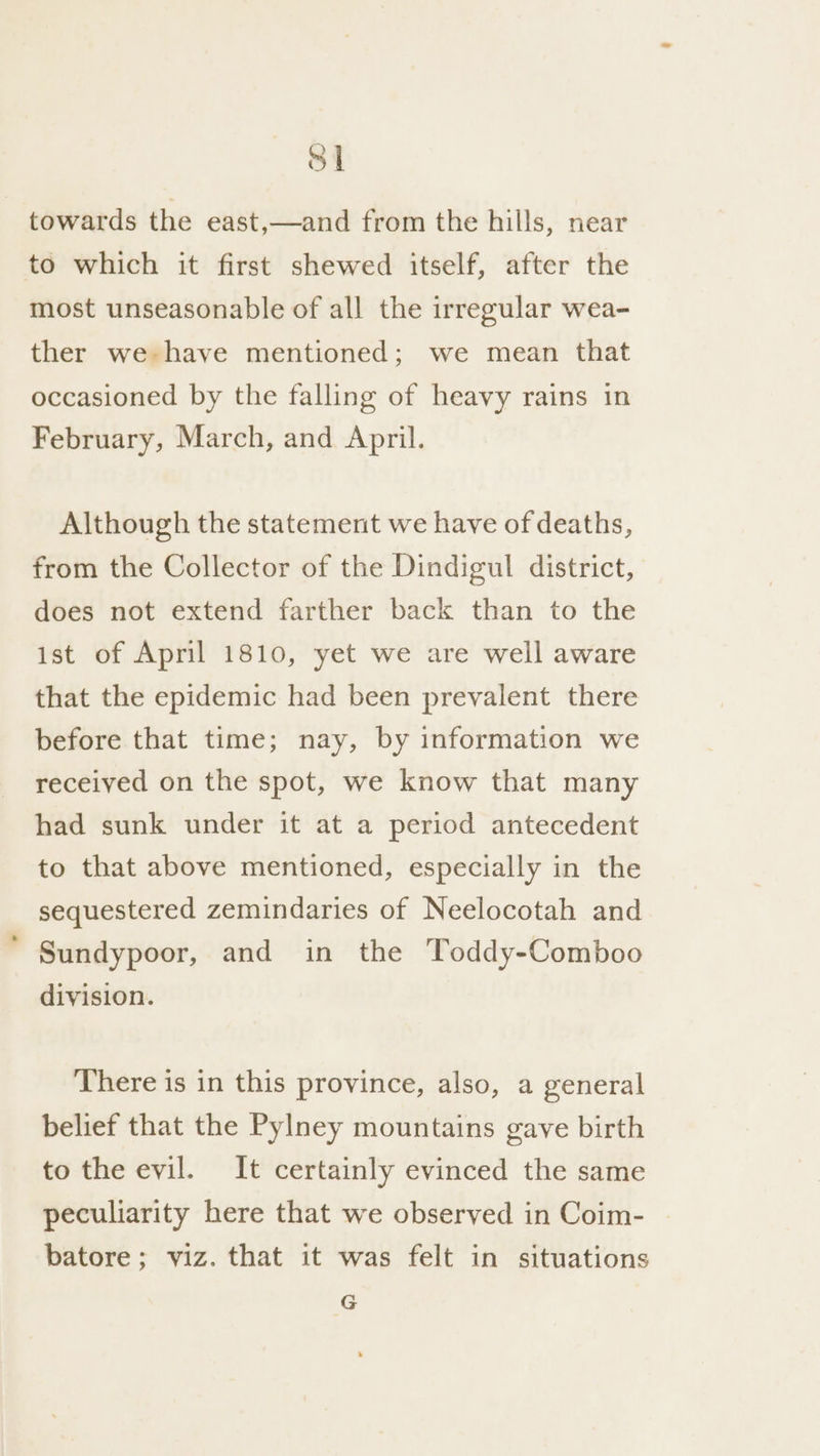 S| towards the east,—and from the hills, near to which it first shewed itself, after the most unseasonable of all the irregular wea- ther we have mentioned; we mean that occasioned by the falling of heavy rains in February, March, and April. Although the statement we have of deaths, from the Collector of the Dindigul district, does not extend farther back than to the ist of April 1810, yet we are well aware that the epidemic had been prevalent there before that time; nay, by information we received on the spot, we know that many had sunk under it at a period antecedent to that above mentioned, especially in the sequestered zemindaries of Neelocotah and Sundypoor, and in the Toddy-Comboo division. There is in this province, also, a general belief that the Pylney mountains gave birth to the evil. It certainly evinced the same peculiarity here that we observed in Coim- | batore; viz. that it was felt in situations G