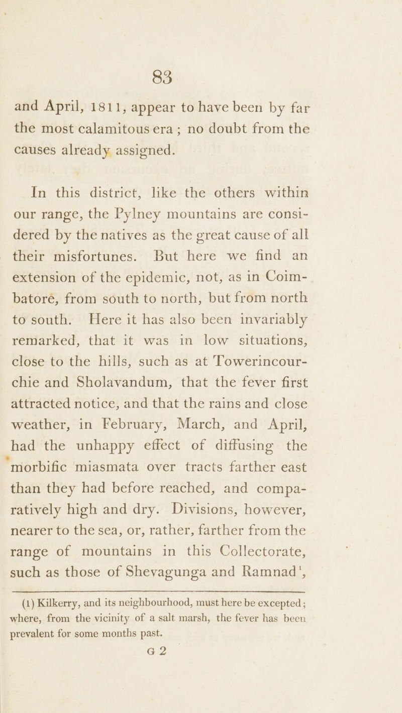 and April, 1811, appear to have been by far the most calamitous era; no doubt from the causes already assigned. In this district, like the others within our range, the Pylney mountains are consi- dered by the natives as the great cause of all their misfortunes. But here we find an extension of the epidemic, not, as in Coim- batoré, from south to north, but from north to south. Here it has also been invariably remarked, that it was in low situations, close to the hills, such as at ‘Towerincour- _chie and Sholavandum, that the fever first attracted notice, and that the rains and close weather, in February, March, and April, had the unhappy effect of diffusing the “morbific miasmata over tracts farther east than they had before reached, and compa- ratively high and dry. Divisions, however, nearer to the sea, or, rather, farther from the range of mountains in this Collectorate, such as those of Shevagunga and Ramnad’, (1) Kilkerry, and its neighbourhood, must here be excepted ; where, from the vicinity of a salt marsh, the fever has been, prevalent for some months past. G2