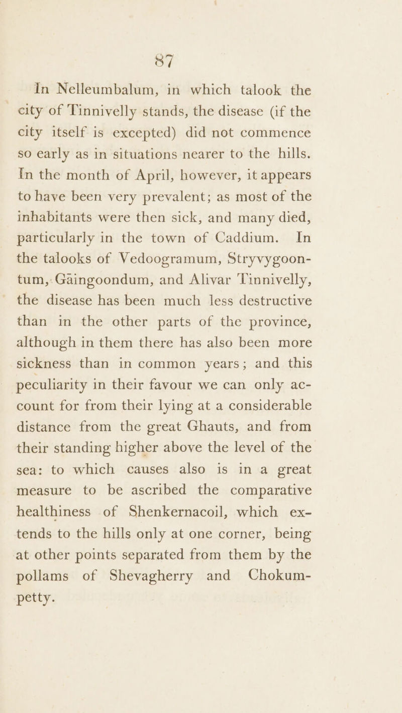 In Nelleumbalum, in which talook the city of Tinnivelly stands, the disease (if the city itself is excepted) did not commence so early as in situations nearer to the hills. In the month of April, however, it appears to have been very prevalent; as most of the inhabitants were then sick, and many died, particularly in the town of Caddium. In the talooks of Vedoogramum, Stryvygoon- tum,-Gaingoondum, and Alivar ‘linnivelly, the disease has been much less destructive than in the other parts of the province, although in them there has also been more sickness than in common years; and this peculiarity in their favour we can only ac- count for from their lying at a considerable distance from the great Ghauts, and from their standing higher above the level of the sea: to which causes also is in a great measure to be ascribed the comparative healthiness of Shenkernacoil, which ex- tends to the hills only at one corner, being at other points separated from them by the pollams of Shevagherry and Chokum- petty.
