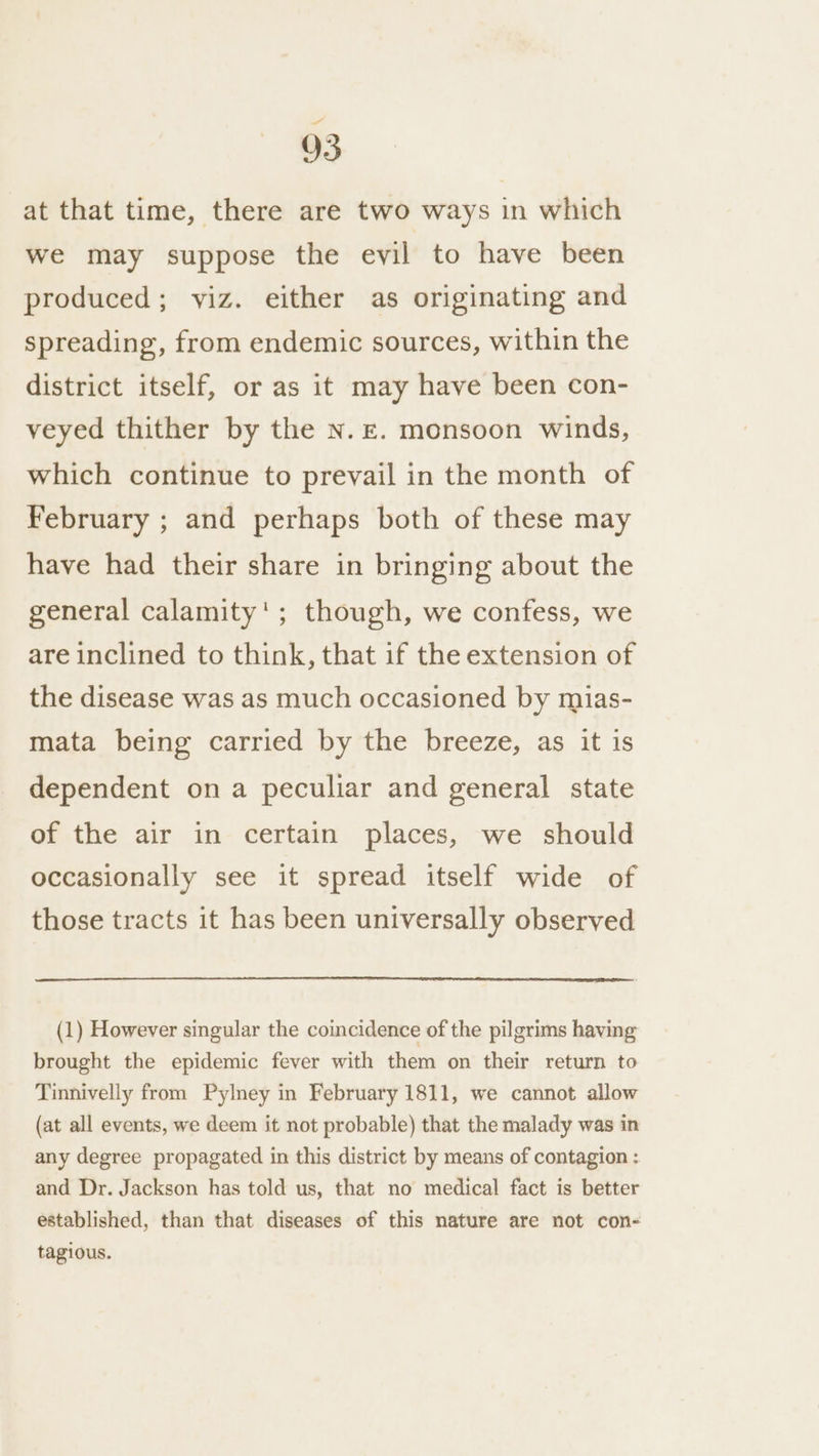 at that time, there are two ways in which we may suppose the evil to have been produced; yiz. either as originating and spreading, from endemic sources, within the district itself, or as it may have been con- veyed thither by the N.£. monsoon winds, which continue to prevail in the month of February ; and perhaps both of these may have had their share in bringing about the general calamity'; though, we confess, we are inclined to think, that if the extension of the disease was as much occasioned by mias- mata being carried by the breeze, as it is dependent on a peculiar and general state of the air in certain places, we should occasionally see it spread itself wide of those tracts it has been universally observed (1) However singular the coincidence of the pilgrims having brought the epidemic fever with them on their return to Tinnivelly from Pylney in February 1811, we cannot allow (at all events, we deem it not probable) that the malady was in any degree propagated in this district by means of contagion : and Dr. Jackson has told us, that no medical fact is better established, than that diseases of this nature are not con- tagious.