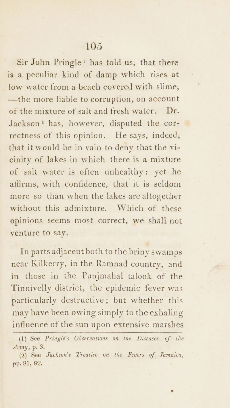 Sir John Pringle! has told us, that there is a peculiar kind of damp which rises at _low water from a beach covered with slime, —the more liable to corruption, on account of the mixture of salt and fresh water. Dr. Jackson* has, however, disputed the cor- rectness of this opinion. He says, indeed, that it would be in vain to deny that the vi- cinity of Jakes in which there is a mixture of salt water is often unhealthy: yet he affirms, with confidence, that it is seldom more so than when the lakes are altogether without this admixture. Which of these opinions seems most correct, we shall not venture fo say, In parts adjacent both to the briny swamps near Kilkerry, in the Ramnad country, and in those in the Punjmahal talook of the Tinnivelly district, the epidemic fever was particularly destructive; but whether this may have been owing simply to the exhaling influence of the sun upon extensive marshes (1) See Pringle’s Observations on the Diseases of the Army, Pp. 3. (2) See Jackson's Treatise on the Fevers of Jamaica, pp: 81, 82.