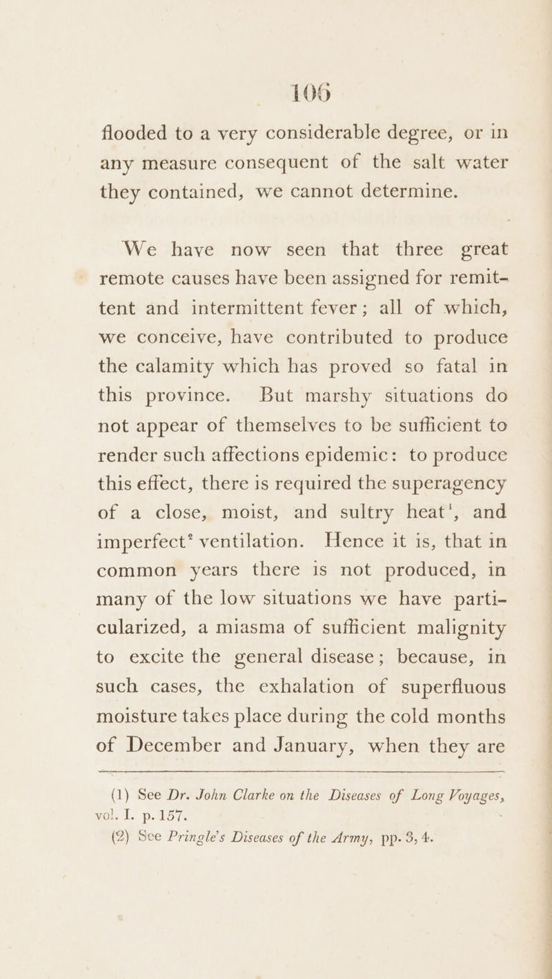 flooded to a very considerable degree, or in any measure consequent of the salt water they contained, we cannot determine. We have now seen that three great remote causes have been assigned for remit- tent and intermittent fever; all of which, we conceive, have contributed to produce the calamity which has proved so fatal in this province. But marshy situations do not appear of themselves to be sufficient to render such affections epidemic: to produce this effect, there is required the superagency of a close, moist, and sultry heat’, and imperfect’ ventilation. Hence it is, that in common years there is not produced, in many of the low situations we have parti- cularized, a miasma of sufficient malignity to excite the general disease; because, in such cases, the exhalation of superfluous moisture takes place during the cold months of December and January, when they are (1) See Dr. John Clarke on the Diseases of Long Voyages, vol. I. p. 157. (2) See Pringle’s Diseases of the Army, pp. 3, 4. ee a