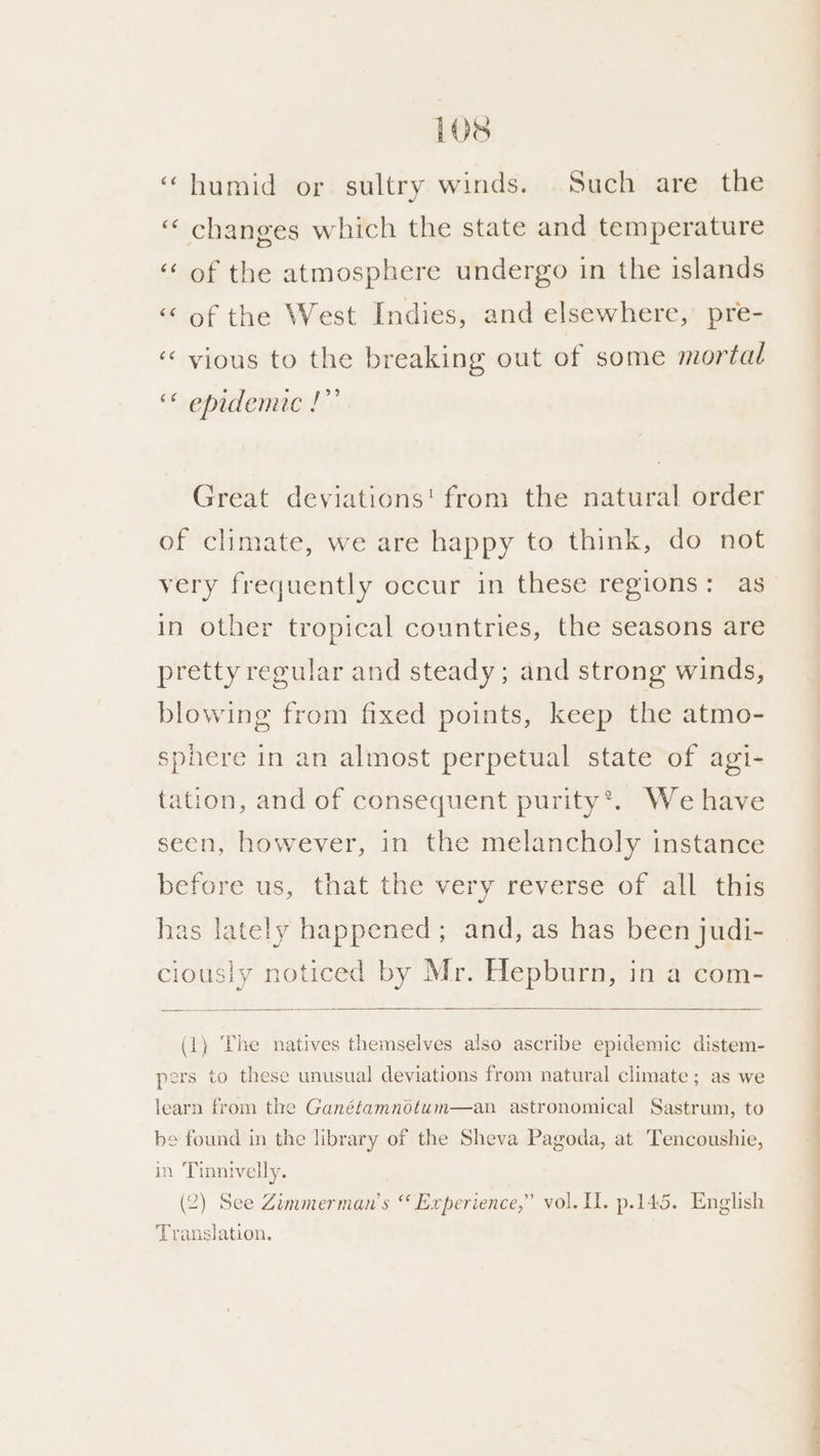 ‘humid or sultry winds. Such are the ‘changes which the state and temperature ‘of the atmosphere undergo in the islands ‘‘ of the West Indies, and elsewhere, pre- ‘< vyious to the breaking out of some mortal “ epidemic !”’ Great deviations! from the natural order of climate, we are happy to think, do not very frequently occur in these regions: as in other tropical countries, the seasons are pretty regular and steady; and strong winds, blowing from fixed points, keep the atmo- sphere in an almost perpetual state of agi- tation, and of consequent purity®. We have seen, however, in the melancholy instance before us, that the very reverse of all this has lately happened ; and, as has been judi- clously noticed by Mr. Hepburn, in a com- (1) ‘Phe natives themselves also ascribe epidemic distem- pers to these unusual deviations from natural climate; as we learn from the Ganétamnotum—an astronomical Sastrum, to be found in the library of the Sheva Pagoda, at Tencoushie, in Tinnivelly. (2) See Zimmerman’s “ Experience,” vol. I. p.145. English Translation. re