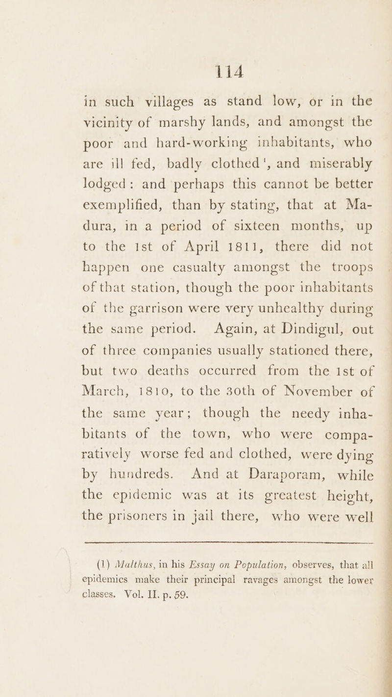 in such villages as stand low, or in the vicinity of marshy lands, and amongst the poor and hard-working inhabitants, who are ill fed, badly clothed', and miserably lodged: and perhaps this cannot be better exemplified, than by stating, that at Ma- dura, in a period of sixteen months, up tothe ist of April 1811,? there did’ not happen one casualty amongst the troops of that station, though the poor inhabitants of the garrison were very unhealthy during the same period. Again, at Dindigul, out of three companies usually stationed there, but two deaths occurred from the Ist of March, 1810, to the 30th of November of the same year; though the needy inha- bitants of the town, who were compa- ratively worse fed and clothed, were dying by hundreds. And at Daraporam, while the epidemic was at its greatest height, the prisoners in jail there, who were well (1) Malthus, in his Essay on Population, observes, that all epidemics make their principal ravages amongst the lower classes. Vol. II. p. 59.