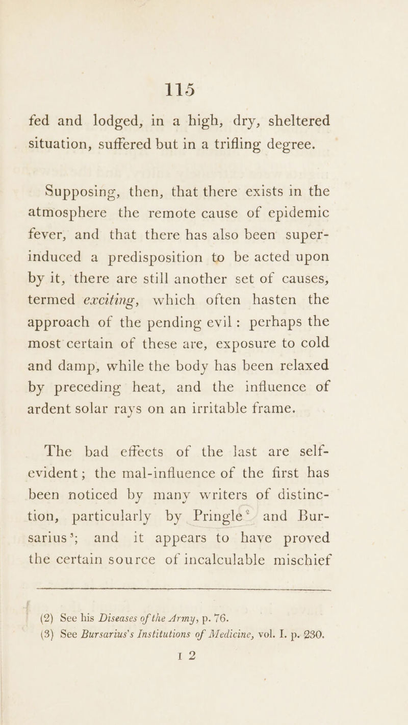 fed and lodged, in a high, dry, sheltered situation, suffered but in a trifling degree. Supposing, then, that there exists in the atmosphere the remote cause of epidemic fever, and that there has also been super- induced a predisposition to be acted upon by it, there are still another set of causes, termed exciting, which often hasten the approach of the pending evil: perhaps the most certain of these are, exposure to cold and damp, while the body has been relaxed by preceding heat, and the influence of ardent solar rays on an irritable frame. The bad effects of the last are self- evident; the mal-influence of the first has been noticed by many writers of distinc- tion, particularly by Pringle* and Bur- sarius*; and it appears to have proved the certain source of incalculable mischief (2) See his Diseases of the Army, p. 76. (3) See Bursarius’s Institutions of Medicine, vol. I. p. 230. |