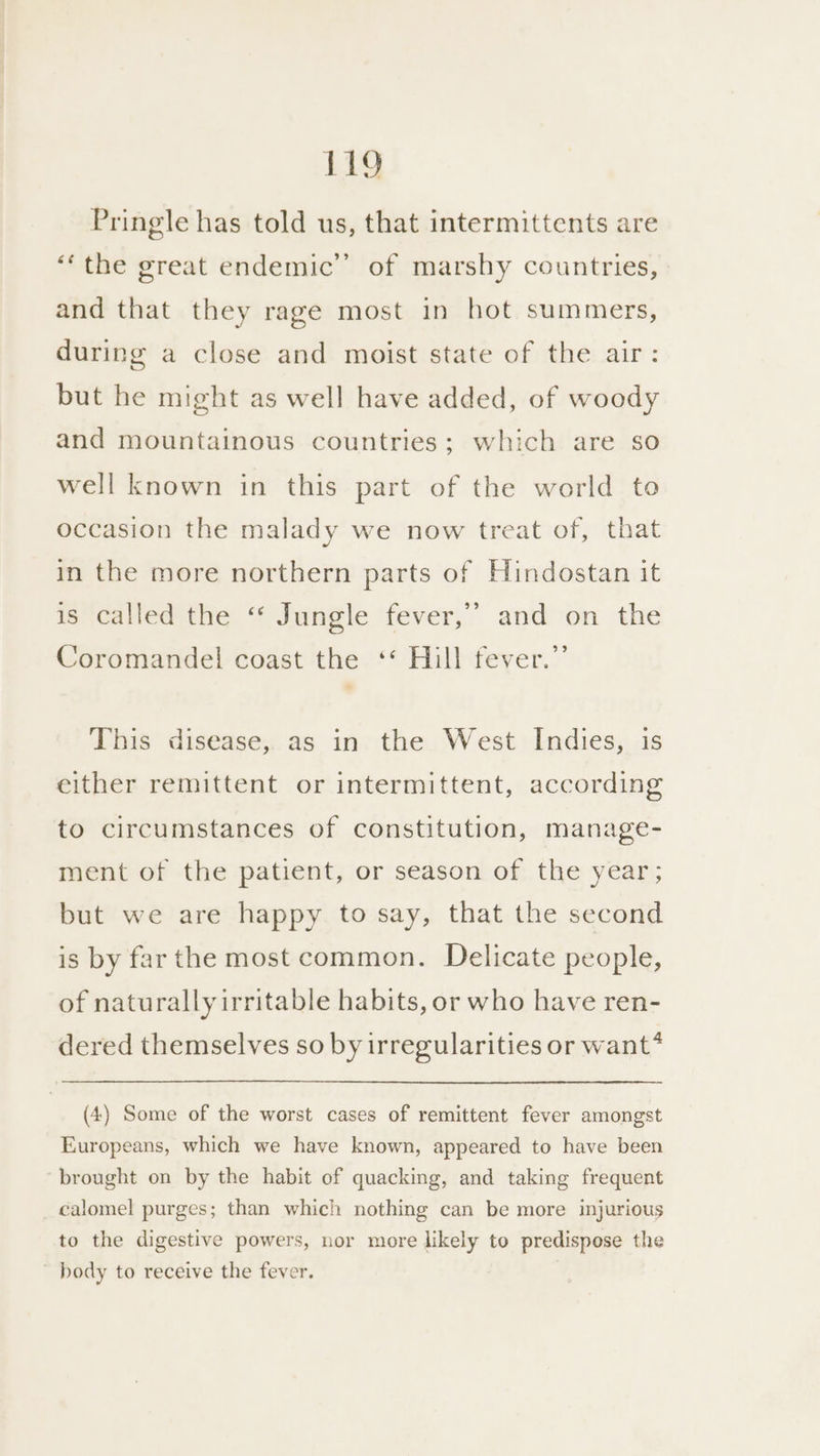 Pringle has told us, that intermittents are ‘the great endemic’ of marshy countries, and that they rage most in hot summers, during a close and moist state of the air: but he might as well have added, of woody and mountainous countries; which are so well known in this part of the world to occasion the malady we now treat of, that in the more northern parts of Hindostan it is called the ‘* Jungle fever,’ and on the Coromandel coast the ‘* Hill fever.” This disease, as in the West Indies, is either remittent or intermittent, according to circumstances of constitution, manage- ment of the patient, or season of the year; but we are happy to say, that the second is by far the most common. Delicate people, of naturally irritable habits, or who have ren- dered themselves so by irregularities or want* (4) Some of the worst cases of remittent fever amongst Europeans, which we have known, appeared to have been brought on by the habit of quacking, and taking frequent calomel purges; than which nothing can be more injurious to the digestive powers, nor more likely to predispose the ~ body to receive the fever. ,