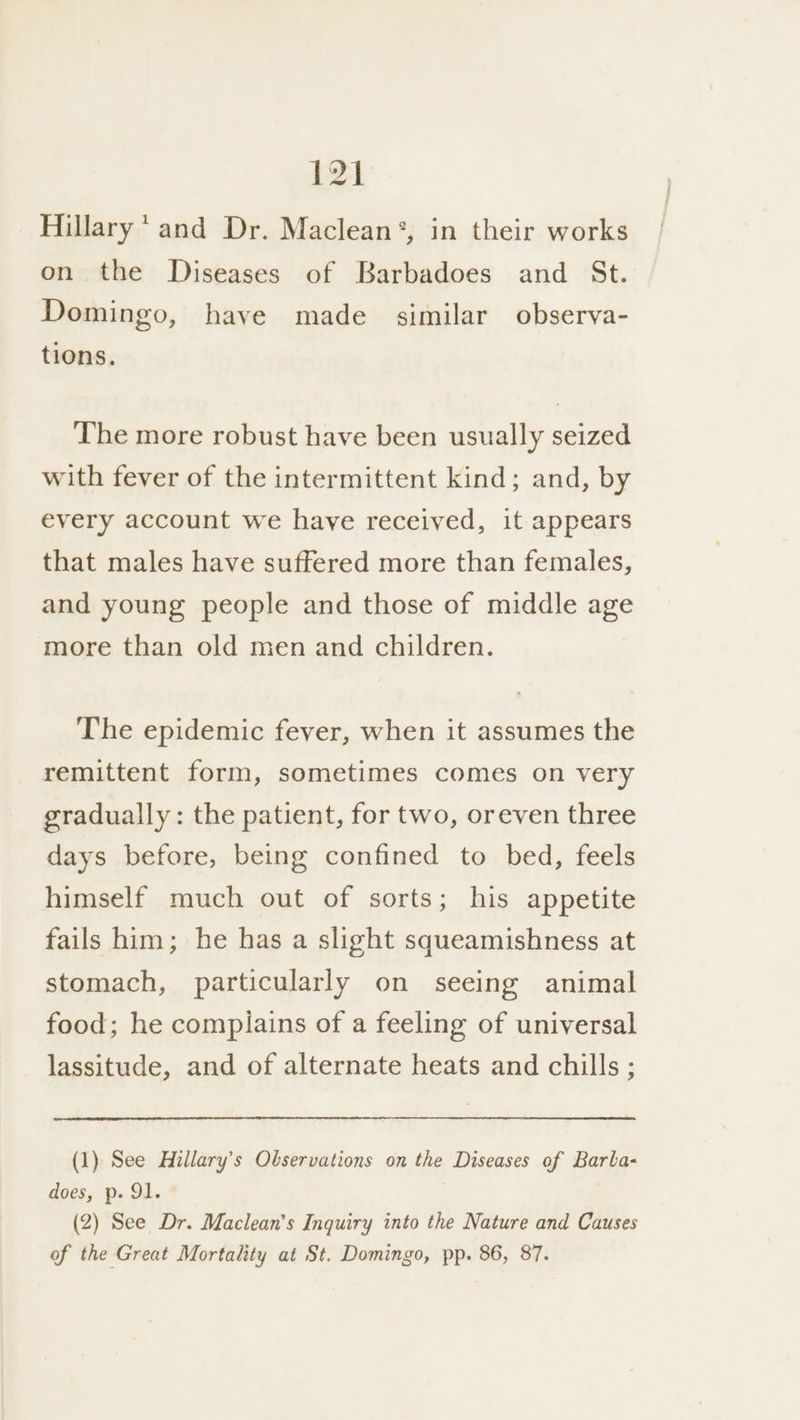 Hillary’ and Dr. Maclean®, in their works on the Diseases of Barbadoes and St. Domingo, have made similar observa- tions. The more robust have been usually seized with fever of the intermittent kind; and, by every account we have received, it appears that males have suffered more than females, and young people and those of middle age more than old men and children. The epidemic fever, when it assumes the remittent form, sometimes comes on very gradually: the patient, for two, oreven three days before, being confined to bed, feels himself much out of sorts; his appetite fails him; he has a slight squeamishness at stomach, particularly on seeing animal food; he complains of a feeling of universal lassitude, and of alternate heats and chills ; (1) See Hillary’s Observations on the Diseases of Barla- does, p. 91. (2) See Dr. Maclean’s Inquiry into the Nature and Causes of the Great Mortality at St. Domingo, pp. 86, 87.