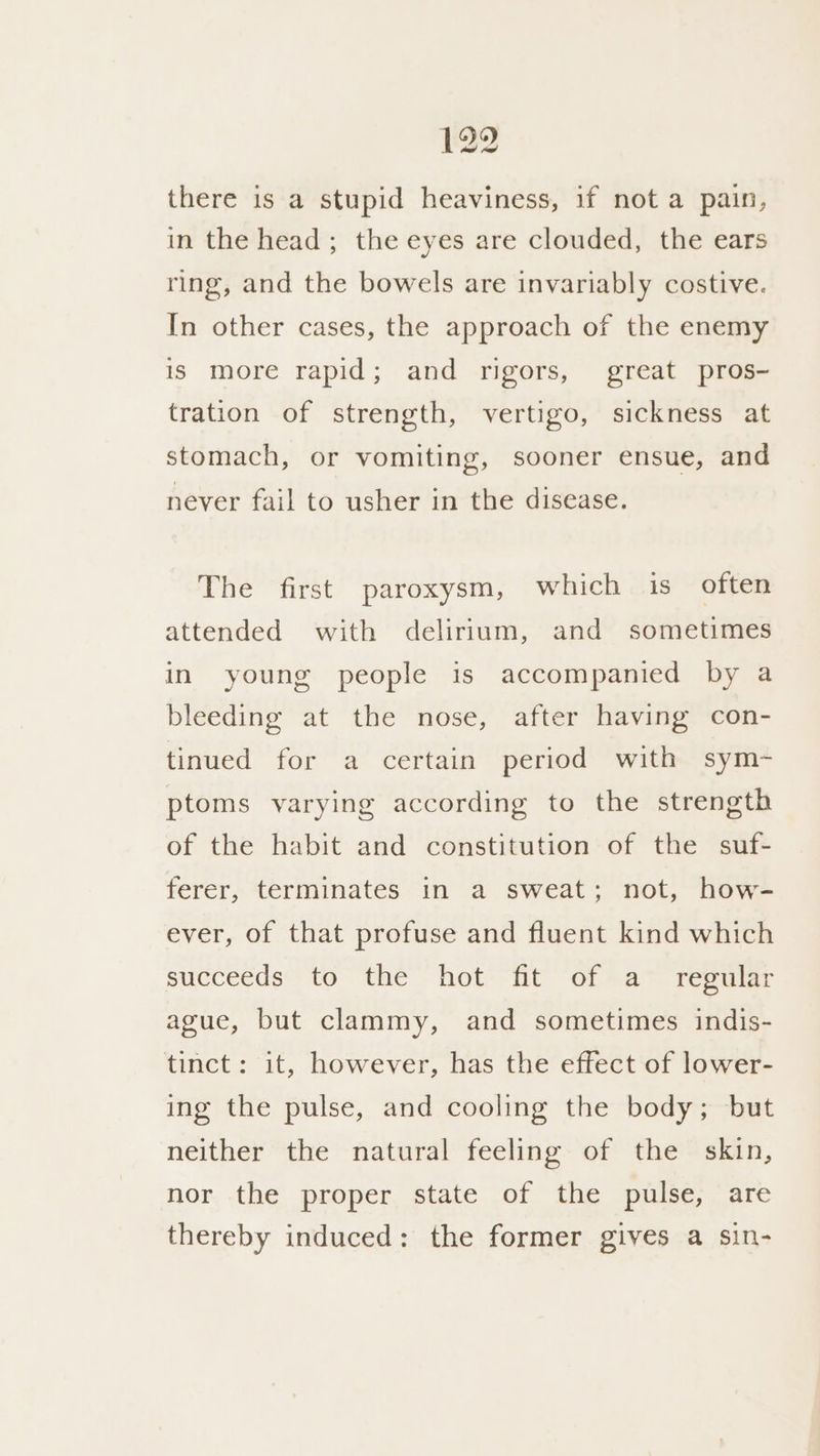 there is a stupid heaviness, if not a pain, in the head; the eyes are clouded, the ears ring, and the bowels are invariably costive. In other cases, the approach of the enemy is more rapid; and rigors, great pros- tration of strength, vertigo, sickness at stomach, or vomiting, sooner ensue, and never fail to usher in the disease. The first paroxysm, which is often attended with delirium, and sometimes in young people is accompanied by a bleeding at the nose, after having con- tinued for a certain period with sym- ptoms varying according to the strength of the habit and constitution of the suf- ferer, terminates in a sweat; not, how- ever, of that profuse and fluent kind which succeeds™ to the “hot it “ola. teauuar ague, but clammy, and sometimes indis- tinct: it, however, has the effect of lower- ing the pulse, and cooling the body; but neither the natural feeling of the skin, nor the proper state of the pulse, are thereby induced: the former gives a sin-