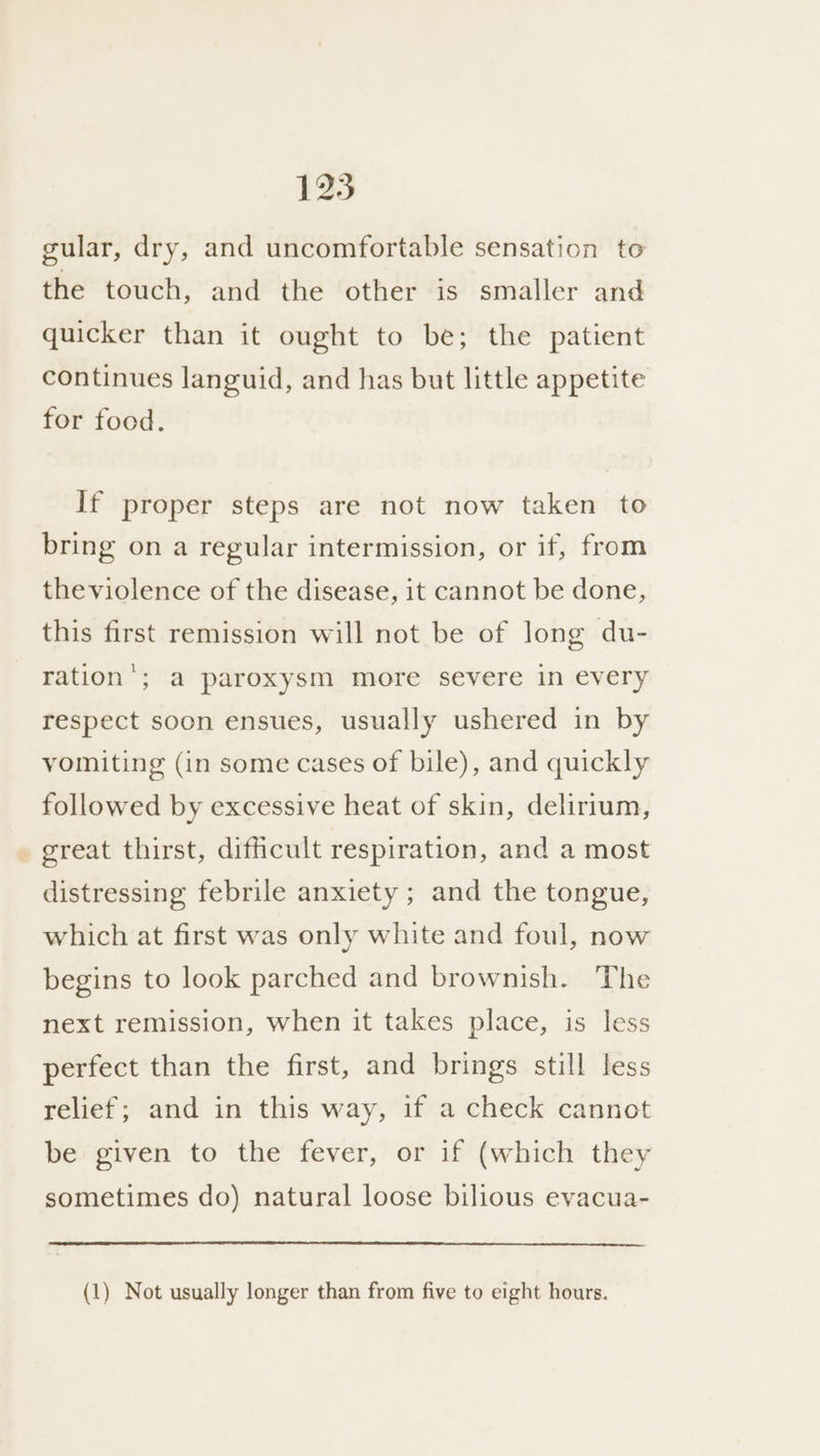 gular, dry, and uncomfortable sensation to the touch, and the other is smaller and quicker than it ought to be; the patient continues languid, and has but little appetite for food. If proper steps are not now taken to bring on a regular intermission, or if, from theviolence of the disease, it cannot be done, this first remission will not be of long du- ration’; a paroxysm more severe in every respect soon ensues, usually ushered in by vomiting (in some cases of bile), and quickly followed by excessive heat of skin, delirium, great thirst, difficult respiration, and a most distressing febrile anxiety ; and the tongue, which at first was only white and foul, now begins to look parched and brownish. The next remission, when it takes place, is less perfect than the first, and brings still less relief; and in this way, if a check cannot be given to the fever, or if (which they sometimes do) natural loose bilious evacua- (1) Not usually longer than from five to eight hours.