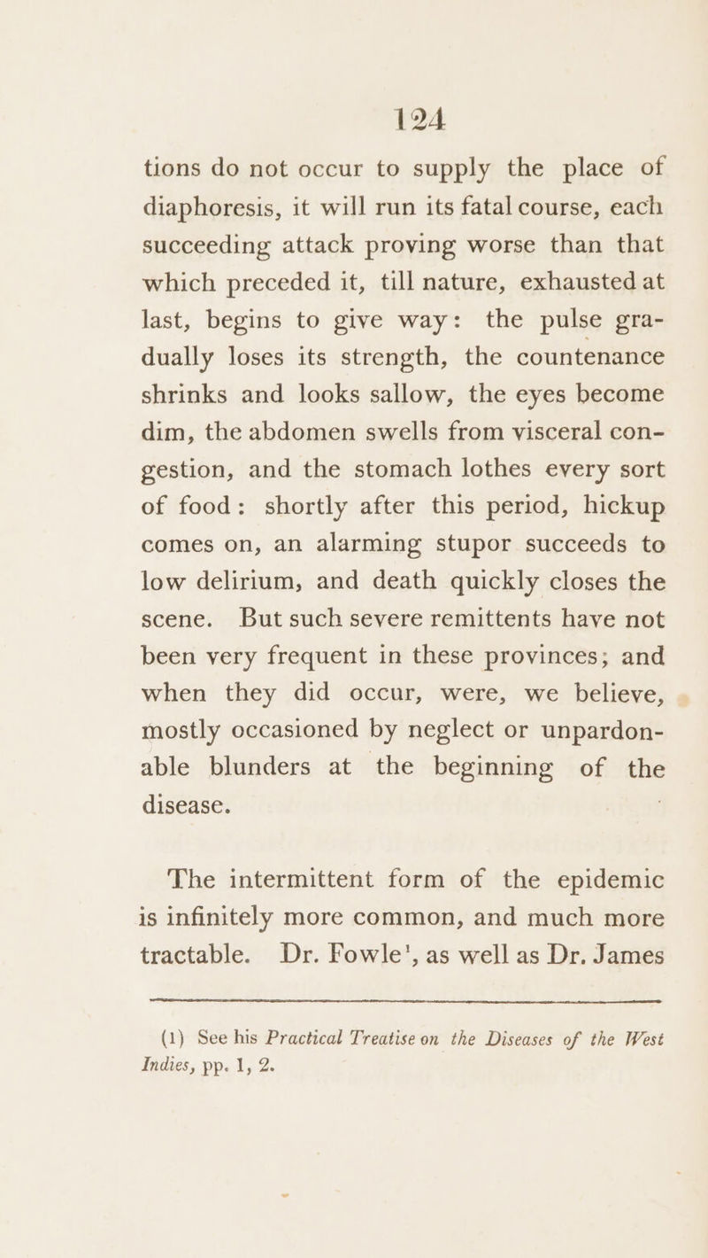 194 tions do not occur to supply the place of diaphoresis, it will run its fatal course, each succeeding attack proving worse than that which preceded it, till nature, exhausted at last, begins to give way: the pulse gra- dually loses its strength, the countenance shrinks and looks sallow, the eyes become dim, the abdomen swells from visceral con- gestion, and the stomach lothes every sort of food: shortly after this period, hickup comes on, an alarming stupor succeeds to low delirium, and death quickly closes the scene. But such severe remittents have not been very frequent in these provinces; and when they did occur, were, we believe, mostly occasioned by neglect or unpardon- able blunders at the beginning of the disease. The intermittent form of the epidemic is infinitely more common, and much more tractable. Dr. Fowle’, as well as Dr. James (1) See his Practical Treatise on the Diseases of the West