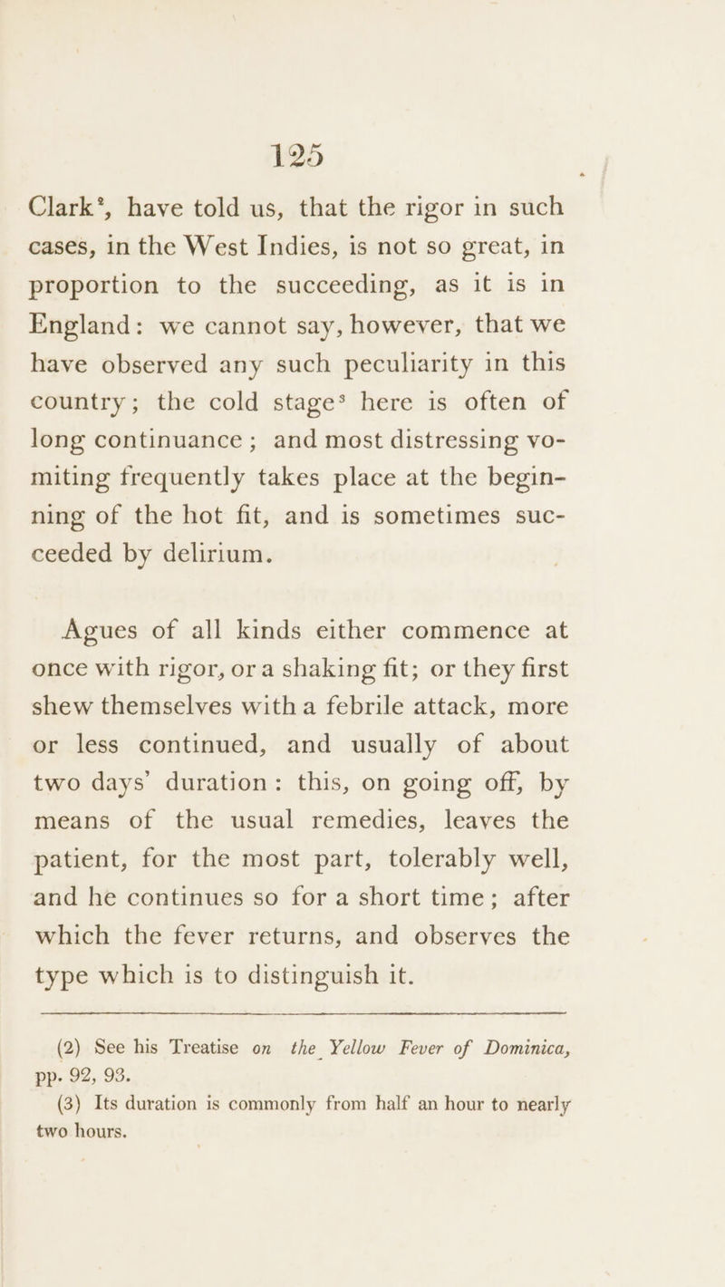 Clark’, have told us, that the rigor in such cases, in the West Indies, is not so great, in proportion to the succeeding, as it is in England: we cannot say, however, that we have observed any such peculiarity in this country; the cold stage* here is often of long continuance ; and most distressing vo- miting frequently takes place at the begin- ning of the hot fit, and is sometimes suc- ceeded by delirium. Agues of all kinds either commence at once with rigor, ora shaking fit; or they first shew themselves witha febrile attack, more or less continued, and usually of about two days’ duration: this, on going off, by means of the usual remedies, leaves the patient, for the most part, tolerably well, and he continues so for a short time; after which the fever returns, and observes the type which is to distinguish it. (2) See his Treatise on the Yellow Fever of Dominica, pp, 92, 93. (3) Its duration is commonly from half an hour to nearly two hours.