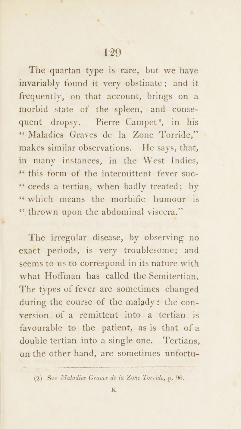 The quartan type is rare, but we have invariably found it very obstinate; and it frequently, on that account, brings on a morbid state of the spleen, and conse- quent dropsy. Pierre Campet’*, in his ‘“¢ Maladies Graves de la Zone Torride,”’ makes similar observations. He says, that, in many instances, in the West Indies, ‘« this form of the intermittent fever suc- ‘ceeds a tertian, when badly treated; by ‘“which means the morbific humour is “ thrown upon the abdominal viscera.”’ The irregular disease, by observing no exact periods, is very troublesome; and seems to us to correspond in its nature with what Hoffman has called the Semitertian. The types of fever are sometimes changed during the course of the malady: the con- version of a remittent into a tertian is favourable to the patient, as is that ofa double tertian into a single one. ‘Tertians, on the other hand, are sometimes unfortu- —~— een rene (2) See Maladies Graves de la Zone Torride, p. 96. K