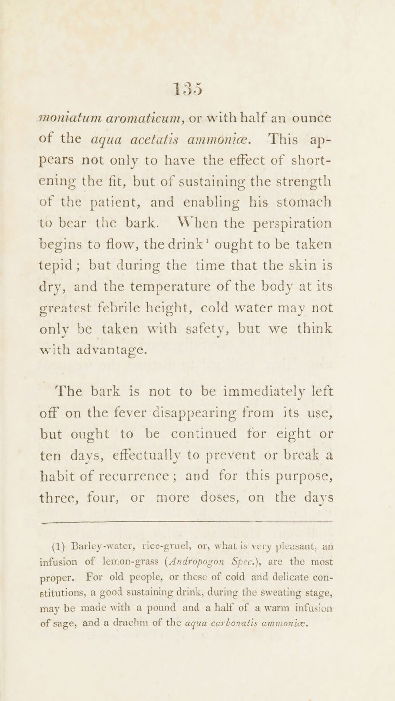 moniatum aromaticum, or with half an ounce of the agua acetatis ammonia. This ap- pears not only to have the effect of short- ening the fit, but of sustaining the strength of the patient, and enabling his stomach to bear the bark. When the perspiration begins to flow, the drink’ ought to be taken tepid; but during the time that the skin is dry, and the temperature of the body at its greatest febrile height, cold water may not only be taken with safety, but we think with advantage. The bark is not to be immediately left off on the fever disappearing from its use, but ought to be continued for eight or ten days, effectually to prevent or break a habit of recurrence; and for this purpose, three, four, or more doses, on the days (1) Barley-water, rice-gruel, or, what is very pleasant, an infusion of lemon-grass (Andropogon Spec.), are the most proper. For old people, or those of cold and delicate con- stitutions, a good sustaining drink, during the sweating stage, may be made with a pound and a half of a warm infusion of sage, and a drachm of the aqua carlonatis ammonie.